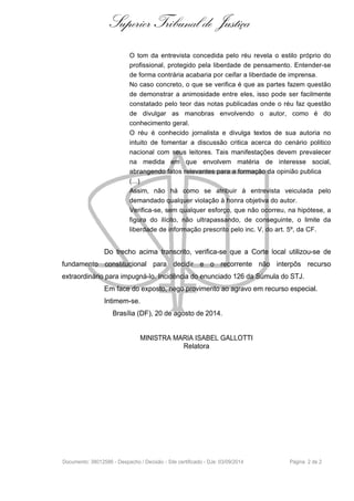 Superior Tribunal de Justiça 
O tom da entrevista concedida pelo réu revela o estilo próprio do 
profissional, protegido pela liberdade de pensamento. Entender-se 
de forma contrária acabaria por ceifar a liberdade de imprensa. 
No caso concreto, o que se verifica é que as partes fazem questão 
de demonstrar a animosidade entre eles, isso pode ser facilmente 
constatado pelo teor das notas publicadas onde o réu faz questão 
de divulgar as manobras envolvendo o autor, como é do 
conhecimento geral. 
O réu é conhecido jornalista e divulga textos de sua autoria no 
intuito de fomentar a discussão critica acerca do cenário politico 
nacional com seus leitores. Tais manifestações devem prevalecer 
na medida em que envolvem matéria de interesse social, 
abrangendo fatos relevantes para a formação da opinião publica 
(...) 
Assim, não há como se atribuir à entrevista veiculada pelo 
demandado qualquer violação à honra objetiva do autor. 
Verifica-se, sem qualquer esforço, que não ocorreu, na hipótese, a 
figura do ilícito, não ultrapassando, de conseguinte, o limite da 
liberdade de informação prescrito pelo inc. V, do art. 5º, da CF. 
Do trecho acima transcrito, verifica-se que a Corte local utilizou-se de 
fundamento constitucional para decidir e o recorrente não interpôs recurso 
extraordinário para impugná-lo. Incidência do enunciado 126 da Súmula do STJ. 
Em face do exposto, nego provimento ao agravo em recurso especial. 
Intimem-se. 
Brasília (DF), 20 de agosto de 2014. 
MINISTRA MARIA ISABEL GALLOTTI 
Relatora 
Documento: 38012586 - Despacho / Decisão - Site certificado - DJe: 03/09/2014 Página 2 de 2 

