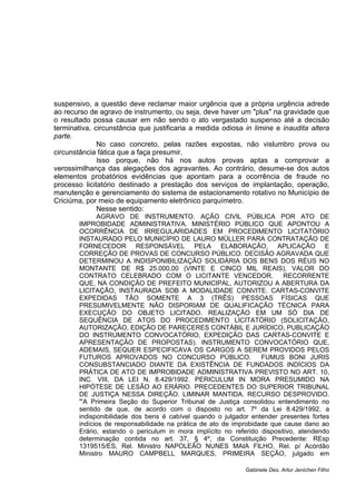 suspensivo, a questão deve reclamar maior urgência que a própria urgência adrede 
ao recurso de agravo de instrumento, ou seja, deve haver um "plus" na gravidade que 
o resultado possa causar em não sendo o ato vergastado suspenso até a decisão 
terminativa, circunstância que justificaria a medida odiosa in limine e inaudita altera 
parte. 
No caso concreto, pelas razões expostas, não vislumbro prova ou 
circunstância fática que a faça presumir. 
Isso porque, não há nos autos provas aptas a comprovar a 
verossimilhança das alegações dos agravantes. Ao contrário, desume-se dos autos 
elementos probatórios evidências que apontam para a ocorrência de fraude no 
processo licitatório destinado a prestação dos serviços de implantação, operação, 
manutenção e gerenciamento do sistema de estacionamento rotativo no Município de 
Criciúma, por meio de equipamento eletrônico parquímetro. 
Nesse sentido: 
AGRAVO DE INSTRUMENTO. AÇÃO CIVIL PÚBLICA POR ATO DE 
IMPROBIDADE ADMINISTRATIVA. MINISTÉRIO PÚBLICO QUE APONTOU A 
OCORRÊNCIA DE IRREGULARIDADES EM PROCEDIMENTO LICITATÓRIO 
INSTAURADO PELO MUNICÍPIO DE LAURO MÜLLER PARA CONTRATAÇÃO DE 
FORNECEDOR RESPONSÁVEL PELA ELABORAÇÃO, APLICAÇÃO E 
CORREÇÃO DE PROVAS DE CONCURSO PÚBLICO. DECISÃO AGRAVADA QUE 
DETERMINOU A INDISPONIBILIZAÇÃO SOLIDÁRIA DOS BENS DOS RÉUS NO 
MONTANTE DE R$ 25.000,00 (VINTE E CINCO MIL REAIS), VALOR DO 
CONTRATO CELEBRADO COM O LICITANTE VENCEDOR. RECORRENTE 
QUE, NA CONDIÇÃO DE PREFEITO MUNICIPAL, AUTORIZOU A ABERTURA DA 
LICITAÇÃO, INSTAURADA SOB A MODALIDADE CONVITE. CARTAS-CONVITE 
EXPEDIDAS TÃO SOMENTE A 3 (TRÊS) PESSOAS FÍSICAS QUE 
PRESUMIVELMENTE NÃO DISPORIAM DE QUALIFICAÇÃO TÉCNICA PARA 
EXECUÇÃO DO OBJETO LICITADO. REALIZAÇÃO EM UM SÓ DIA DE 
SEQUÊNCIA DE ATOS DO PROCEDIMENTO LICITATÓRIO (SOLICITAÇÃO, 
AUTORIZAÇÃO, EDIÇÃO DE PARECERES CONTÁBIL E JURÍDICO, PUBLICAÇÃO 
DO INSTRUMENTO CONVOCATÓRIO, EXPEDIÇÃO DAS CARTAS-CONVITE E 
APRESENTAÇÃO DE PROPOSTAS). INSTRUMENTO CONVOCATÓRIO QUE, 
ADEMAIS, SEQUER ESPECIFICAVA OS CARGOS A SEREM PROVIDOS PELOS 
FUTUROS APROVADOS NO CONCURSO PÚBLICO. FUMUS BONI JURIS 
CONSUBSTANCIADO DIANTE DA EXISTÊNCIA DE FUNDADOS INDÍCIOS DA 
PRÁTICA DE ATO DE IMPROBIDADE ADMINISTRATIVA PREVISTO NO ART. 10, 
INC. VIII, DA LEI N. 8.429/1992. PERICULUM IN MORA PRESUMIDO NA 
HIPÓTESE DE LESÃO AO ERÁRIO. PRECEDENTES DO SUPERIOR TRIBUNAL 
DE JUSTIÇA NESSA DIREÇÃO. LIMINAR MANTIDA. RECURSO DESPROVIDO. 
"'A Primeira Seção do Superior Tribunal de Justiça consolidou entendimento no 
sentido de que, de acordo com o disposto no art. 7º da Lei 8.429/1992, a 
indisponibilidade dos bens é cabível quando o julgador entender presentes fortes 
indícios de responsabilidade na prática de ato de improbidade que cause dano ao 
Erário, estando o periculum in mora implícito no referido dispositivo, atendendo 
determinação contida no art. 37, § 4º, da Constituição Precedente: REsp 
1319515/ES, Rel. Ministro NAPOLEÃO NUNES MAIA FILHO, Rel. p/ Acórdão 
Ministro MAURO CAMPBELL MARQUES, PRIMEIRA SEÇÃO, julgado em 
Gabinete Des. Artur Jenichen Filho 
 