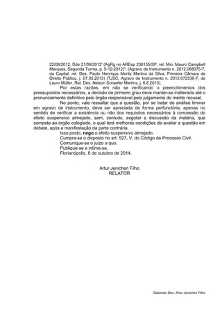 22/08/2012, DJe 21/09/2012' (AgRg no AREsp 238155/SP, rel. Min. Mauro Campbell 
Marques, Segunda Turma, p. 5-12-2012)". (Agravo de Instrumento n. 2012.068075-7, 
da Capital, rel. Des. Paulo Henrique Moritz Martins da Silva, Primeira Câmara de 
Direito Público, j. 07.05.2013) (TJSC, Agravo de Instrumento n. 2012.072536-7, de 
Lauro Müller, Rel. Des. Nelson Schaefer Martins, j. 6.8.2013). 
Por estas razões, em não se verificando o preenchimentos dos 
pressupostos necessários, a decisão de primeiro grau deve manter-se inalterada até o 
pronunciamento definitivo pelo órgão responsável pelo julgamento do mérito recusal. 
No ponto, vale ressaltar que a questão, por se tratar de análise liminar 
em agravo de instrumento, deve ser apreciada de forma perfunctória, apenas no 
sentido de verificar a existência ou não dos requisitos necessários à concessão do 
efeito suspensivo almejado, sem, contudo, esgotar a discussão da matéria, que 
compete ao órgão colegiado, o qual terá melhores condições de avaliar a questão em 
debate, após a manifestação da parte contrária. 
Isso posto, nego o efeito suspensivo almejado. 
Cumpra-se o disposto no art. 527, V, do Código de Processo Civil. 
Comunique-se o juízo a quo. 
Publique-se e intime-se. 
Florianópolis, 8 de outubro de 2014. 
Artur Jenichen Filho 
RELATOR 
Gabinete Des. Artur Jenichen Filho 

