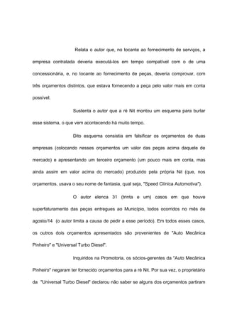 Relata o autor que, no tocante ao fornecimento de serviços, a 
empresa contratada deveria executá-los em tempo compatível com o de uma 
concessionária, e, no tocante ao fornecimento de peças, deveria comprovar, com 
três orçamentos distintos, que estava fornecendo a peça pelo valor mais em conta 
possível. 
Sustenta o autor que a ré Nit montou um esquema para burlar 
esse sistema, o que vem acontecendo há muito tempo. 
Dito esquema consistia em falsificar os orçamentos de duas 
empresas (colocando nesses orçamentos um valor das peças acima daquele de 
mercado) e apresentando um terceiro orçamento (um pouco mais em conta, mas 
ainda assim em valor acima do mercado) produzido pela própria Nit (que, nos 
orçamentos, usava o seu nome de fantasia, qual seja, "Speed Clínica Automotiva"). 
O autor elenca 31 (trinta e um) casos em que houve 
superfaturamento das peças entregues ao Município, todos ocorridos no mês de 
agosto/14 (o autor limita a causa de pedir a esse período). Em todos esses casos, 
os outros dois orçamentos apresentados são provenientes de "Auto Mecânica 
Pinheiro" e "Universal Turbo Diesel". 
Inquiridos na Promotoria, os sócios-gerentes da "Auto Mecânica 
Pinheiro" negaram ter fornecido orçamentos para a ré Nit. Por sua vez, o proprietário 
da "Universal Turbo Diesel" declarou não saber se alguns dos orçamentos partiram 
 