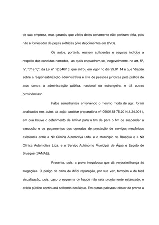 de sua empresa, mas garantiu que vários deles certamente não partiram dela, pois 
não é fornecedor de peças elétricas (vide depoimentos em DVD). 
Os autos, portanto, reúnem suficientes e seguros indícios a 
respeito das condutas narradas, as quais enquadram-se, inegavelmente, no art. 5º, 
IV, "d" e "g", da Lei nº 12.846/13, que entrou em vigor no dia 29.01.14 e que "dispõe 
sobre a responsabilização administrativa e civil de pessoas jurídicas pela prática de 
atos contra a administração pública, nacional ou estrangeira, e dá outras 
providências". 
Fatos semelhantes, envolvendo o mesmo modo de agir, foram 
analisados nos autos da ação cautelar preparatória nº 0900138-75.2014.8.24.0011, 
em que houve o deferimento de liminar para o fim de para o fim de suspender a 
execução e os pagamentos dos contratos de prestação de serviços mecânicos 
existentes entre a Nit Clínica Automotiva Ltda. e o Município de Brusque e a Nit 
Clínica Automotiva Ltda. e o Serviço Autônomo Municipal de Água e Esgoto de 
Brusque (SAMAE). 
Presente, pois, a prova inequívoca que dá verossimilhança às 
alegações. O perigo de dano de difícil reparação, por sua vez, também é de fácil 
visualização, pois, caso o esquema de fraude não seja prontamente estancado, o 
erário público continuará sofrendo desfalque. Em outras palavras: obstar de pronto a 
 
