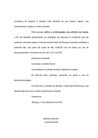 ocorrência do prejuízo é medida mais eficiente do que buscar, depois, seu 
ressarcimento, sujeito a muitas variáveis. 
Pelo exposto, defiro a antecipação dos efeitos da tutela , 
a fim de interditar parcialmente as atividades da empresa ré, proibindo que ela 
continue a fornecer peças e serviços ao Município de Brusque enquanto pendente a 
presente lide, sob pena de multa de R$ 1.000,00 (um mil reais) por ato de 
descumprimento, nos termos do art. 461, § 4º, do CPC. 
Expeça-se mandado. 
Cumprida a medida liminar: 
A) proceda-se à retirada da tarja "segredo de justiça"; 
B) citem-se para contestar, querendo, no prazo e com as 
advertências legais; 
C) intime-se, a respeito da decisão, o Município de Brusque, que 
deverá zelar para que a ordem judicial seja cumprida. 
Intimem-se. 
Brusque, 10 de dezembro de 2014. 
Iolanda Volkmann 
Juíza de Direito 
