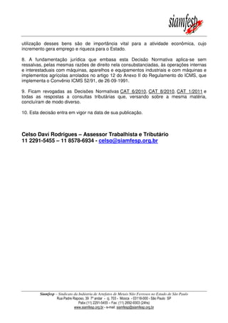 utilização desses bens são de importância vital para a atividade econômica, cujo
incremento gera emprego e riqueza para o Estado.
8. A fundamentação jurídica que embasa esta Decisão Normativa aplica-se sem
ressalvas, pelas mesmas razões de direito nela consubstanciadas, às operações internas
e interestaduais com máquinas, aparelhos e equipamentos industriais e com máquinas e
implementos agrícolas arrolados no artigo 12 do Anexo II do Regulamento do ICMS, que
implementa o Convênio ICMS 52/91, de 26-09-1991.
9. Ficam revogadas as Decisões Normativas CAT 6/2010, CAT 8/2010, CAT 1/2011 e
todas as respostas a consultas tributárias que, versando sobre a mesma matéria,
concluíram de modo diverso.
10. Esta decisão entra em vigor na data de sua publicação.

Celso Daví Rodrigues – Assessor Trabalhista e Tributário
11 2291-5455 – 11 8578-6934 - celso@siamfesp.org.br

Siamfesp – Sindicato da Indústria de Artefatos de Metais Não Ferrosos no Estado de São Paulo
Rua Padre Raposo, 39 7º andar - cj. 703 - Mooca - 03118-000 - São Paulo SP
Pabx (11) 2291-5455 – Fax: (11) 2692-9303 (24hs)
www.siamfesp.org.br - e-mail: siamfesp@siamfesp.org.br

 