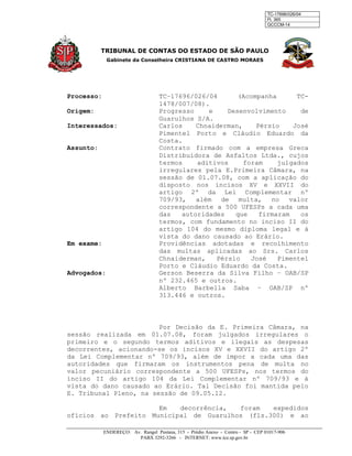 TC-17696/026/04
Fl. 365
GCCCM-14
TRIBUNAL DE CONTAS DO ESTADO DE SÃO PAULO
Gabinete da Conselheira CRISTIANA DE CASTRO MORAES
ENDEREÇO: Av. Rangel Pestana, 315 - Prédio Anexo - Centro - SP - CEP 01017-906
PABX 3292-3266 - INTERNET: www.tce.sp.gov.br
Processo: TC–17696/026/04 (Acompanha TC-
1478/007/08).
Origem: Progresso e Desenvolvimento de
Guarulhos S/A.
Interessados: Carlos Chnaiderman, Pérsio José
Pimentel Porto e Cláudio Eduardo da
Costa.
Assunto: Contrato firmado com a empresa Greca
Distribuidora de Asfaltos Ltda., cujos
termos aditivos foram julgados
irregulares pela E.Primeira Câmara, na
sessão de 01.07.08, com a aplicação do
disposto nos incisos XV e XXVII do
artigo 2º da Lei Complementar nº
709/93, além de multa, no valor
correspondente a 500 UFESPs a cada uma
das autoridades que firmaram os
termos, com fundamento no inciso II do
artigo 104 do mesmo diploma legal e à
vista do dano causado ao Erário.
Em exame: Providências adotadas e recolhimento
das multas aplicadas ao Srs. Carlos
Chnaiderman, Pérsio José Pimentel
Porto e Cláudio Eduardo da Costa.
Advogados: Gerson Beserra da Silva Filho – OAB/SP
nº 232.465 e outros.
Alberto Barbella Saba – OAB/SP nº
313.446 e outros.
Por Decisão da E. Primeira Câmara, na
sessão realizada em 01.07.08, foram julgados irregulares o
primeiro e o segundo termos aditivos e ilegais as despesas
decorrentes, acionando-se os incisos XV e XXVII do artigo 2º
da Lei Complementar nº 709/93, além de impor a cada uma das
autoridades que firmaram os instrumentos pena de multa no
valor pecuniário correspondente a 500 UFESPs, nos termos do
inciso II do artigo 104 da Lei Complementar nº 709/93 e à
vista do dano causado ao Erário. Tal Decisão foi mantida pelo
E. Tribunal Pleno, na sessão de 09.05.12.
Em decorrência, foram expedidos
ofícios ao Prefeito Municipal de Guarulhos (fls.300) e ao
 