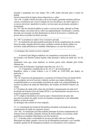 prestado à população nos seus artigos 196 a 200, sendo relevante para o exame do
pedido
inicial a transcrição de alguns desses dispositivos, a saber:
"Art. 196. A saúde é direito de todos e dever do Estado, garantido mediante políticas
sociais e econômicas que visem à redução do risco de doença e de outros agravos e
ao acesso universal e igualitário às ações e serviços para sua promoção, proteção e
recuperação.
Art. 197. São de relevância pública as ações e serviços de saúde, cabendo ao Poder
Público dispor, nos termos da lei, sobre sua regulamentação, fiscalização e controle,
devendo sua execução ser feita diretamente ou através de terceiros e, também, por
pessoa física ou jurídica de direito privado.
.......................................................................................................................
Art. 199. A assistência à saúde é livre à iniciativa privada.
§ 1º - As instituições privadas poderão participar de forma complementar do sistema
único de saúde, segundo diretrizes deste, mediante contrato de direito público ou
convênio, tendo preferência as entidades filantrópicas e as sem fins lucrativos.
......................................................................................................................................."
( os destaques não existem no texto original).

       A mesma Carta Magna estabelece ser competência concorrente da União,
dos Estados e do Distrito Federal legislar sobre proteção e defesa da saúde (art. 24, II),
sendo
igualmente certo que, nessa hipótese, as normas gerais serão editadas pela União,
cabendo aos
outros entes da Federação a legislação específica (art. 24, § 1º).
       3.2. Cumprindo o estabelecido no art. 24, § 1º, da Constituição da
República, editou a União Federal a Lei nº 8.080, de 19.09.1990, que dispôs, no
particular, o
seguinte:
"Art. 36. O processo de planejamento e orçamento do Sistema Único de Saúde (SUS)
será ascendente, do nível local até o federal, ouvidos seus órgãos deliberativos,
compatibilizando-se as necessidades da política de saúde com a disponibilidade de
recursos em planos de saúde dos Municípios, dos Estados, do Distrito Federal e da
União.
§ 1º Os planos de saúde serão a base das atividades e programações de cada nível
de direção do Sistema Único de Saúde (SUS), e seu financiamento será previsto na
respectiva proposta orçamentária.
§ 2º É vedada a transferência de recursos para o financiamento de ações não
previstas nos planos de saúde, exceto em situações emergenciais ou de calamidade
pública, na área de saúde."
(os destaques não existem no texto original).

3.3. A Constituição do Estado de Pernambuco disciplina a prestação de serviço
complementar de saúde nos seguintes termos:
"Art. 164 - As instituições privadas poderão participar de forma complementar do
Sistema Único de Saúde, mediante contrato de direito público ou convênio, tendo
preferência as entidades filantrópicas sem fins lucrativos.
§ 1º - A decisão sobre a contratação de serviços privados cabe aos Conselhos
Municipais de Saúde, quando o serviço for de abrangência municipal, e ao Conselho
Estadual, quando for de abrangência estadual, em consonância com os planos e
 