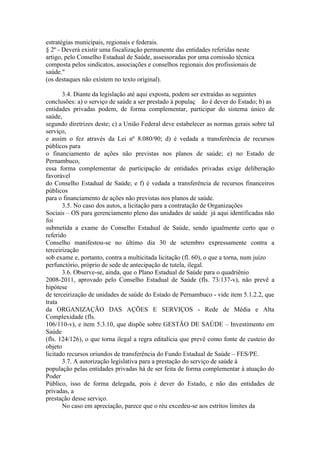 estratégias municipais, regionais e federais.
§ 2º - Deverá existir uma fiscalização permanente das entidades referidas neste
artigo, pelo Conselho Estadual de Saúde, assessoradas por uma comissão técnica
composta pelos sindicatos, associações e conselhos regionais dos profissionais de
saúde."
(os destaques não existem no texto original).

       3.4. Diante da legislação até aqui exposta, podem ser extraídas as seguintes
conclusões: a) o serviço de saúde a ser prestado à populaç ão é dever do Estado; b) as
entidades privadas podem, de forma complementar, participar do sistema único de
saúde,
segundo diretrizes deste; c) a União Federal deve estabelecer as normas gerais sobre tal
serviço,
e assim o fez através da Lei nº 8.080/90; d) é vedada a transferência de recursos
públicos para
o financiamento de ações não previstas nos planos de saúde; e) no Estado de
Pernambuco,
essa forma complementar de participação de entidades privadas exige deliberação
favorável
do Conselho Estadual de Saúde; e f) é vedada a transferência de recursos financeiros
públicos
para o financiamento de ações não previstas nos planos de saúde.
       3.5. No caso dos autos, a licitação para a contratação de Organizações
Sociais – OS para gerenciamento pleno das unidades de saúde já aqui identificadas não
foi
submetida a exame do Conselho Estadual de Saúde, sendo igualmente certo que o
referido
Conselho manifestou-se no último dia 30 de setembro expressamente contra a
terceirização
sob exame e, portanto, contra a multicitada licitação (fl. 60), o que a torna, num juízo
perfunctório, próprio de sede de antecipação de tutela, ilegal.
       3.6. Observe-se, ainda, que o Plano Estadual de Saúde para o quadriênio
2008-2011, aprovado pelo Conselho Estadual de Saúde (fls. 73/137-v), não prevê a
hipótese
de terceirização de unidades de saúde do Estado de Pernambuco - vide item 5.1.2.2, que
trata
da ORGANIZAÇÃO DAS AÇÕES E SERVIÇOS - Rede de Média e Alta
Complexidade (fls.
106/110-v), e item 5.3.10, que dispõe sobre GESTÃO DE SAÚDE – Investimento em
Saúde
(fls. 124/126), o que torna ilegal a regra editalícia que prevê como fonte de custeio do
objeto
licitado recursos oriundos de transferência do Fundo Estadual de Saúde – FES/PE.
       3.7. A autorização legislativa para a prestação do serviço de saúde à
população pelas entidades privadas há de ser feita de forma complementar à atuação do
Poder
Público, isso de forma delegada, pois é dever do Estado, e não das entidades de
privadas, a
prestação desse serviço.
       No caso em apreciação, parece que o réu excedeu-se aos estritos limites da
 