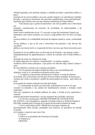 referida legislação, pois pretende entregar a entidades privadas o patrimônio público e
para a
prestação de um serviço público, mas com a gestão integral a ser realizada por entidades
privadas, o que parece caracterizar, não uma ação complementar, como autorizado pela
legislação aqui referida, mas sim uma autêntica substituição do Poder Público.
        Vale destacar que a gestão do patrimônio e do serviço público deve observância
aos
princípios constitucionais da isonomia, da moralidade, da impessoalidade e da
publicidade,
dentre outros estabelecidos no art. 37 e em todo o corpo da Constituição Federal, que
demandam, entre outras restrições: a) o acesso a cargo público deve ser feito, em regra,
por
concurso público; b) a estabilidade funcional da máquina estatal (e, assim, continuidade
do
serviço público), o que se faz com a observância das garantias e dos deveres dos
servidores
públicos, nos termos da lei; c) a aquisição de bens e serviços que forem necessários para
a
prestação do serviço público deve ser feita através de licitação, o que garante a todos,
independentemente de apadrinhamentos, o direito de contratar com o Poder Público; e
d) a
prestação de contas aos tribunais de contas.
O sentido dado pelo réu à palavra "complementar", no entanto, impede a
incidência efetiva desses princípios, o que parece ser indevido (digo "parece" porque o
juízo
de valor definitivo somente com a sentença será dado).
       3.8. Os requisitos da inequivocidade dos fatos e da verossimilhança das
alegações, como se vê, encontram-se presentes nestes autos.
       4. A urgência no provimento jurisdicional é evidente. A sessão de abertura
da licitação está, como já dito, prevista para 24 de novembro (amanhã), de forma que a
sentença que venha a reconhecer o pedido da autora poderá ser inócua – pelo menos na
parte
já executada do contrato realizado em razão da licitação.
       5. A antecipação de tutela, por outro lado, é plenamente reversível. Eis que,
vencedor na demanda o réu, poderá ele imediatamente retomar a licitação, sendo
igualmente
certo que, tratando-se de unidades públicas de saúde, o Estado já tem experiência e
estrutura
próprias para prestar diretamente o serviço enquanto não concluído o processo.
       6. Com estas considerações, DEFIRO O PEDIDO DE ANTECIPAÇÃO
DE TUTELA e, em conseqüência, suspendo a licitação relativa ao Edital de Seleção nº
002/2009, expedido pela Comissão de Licitação da Secretaria Estadual de Saúde.
       7. Fixo a multa diária de R$ 1.000,00 (mil reais) para a hipótese de
descumprimento desta decisão, penalidade essa extensiva ao presidente da referida
Comissão
de Licitação e a quem as suas vezes fizer.
       8. Cite-se.
       9. Oficie-se ao presidente da Comissão de Licitação.
       10. Intimem-se.
       URGENTE.
 