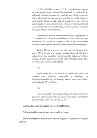“A EC n. 62/2009, em seu art. 1º, § 12, instituiu que ‘A partir
da promulgação desta Emenda Constitucional, a atualização de
valores de requisitórios , após sua expedição, até o efetivo pagamento,
independentemente de sua natureza, será feita pelo índice oficial de
remuneração básica da caderneta de poupança, e, para fins de
compensação da mora, incidirão juros simples no mesmo percentual
de juros indecentes sobre a caderneta de poupança, ficando excluída a
incidência de juros compensatórios’.
Como se sabe, o índice de remuneração básico da poupança é a
Taxa Referencial – TR, índice controlado pelo Estado, e utilizado como
instrumento de controle da economia – vide os sucessivos índices
mensais zerados, a fim de controle de aporte de capital nas poupanças.
Tanto a TR não se presta como índice de correção monetária,
que o STF já decidiu nesse sentido: ‘A taxa referencial (TR) não é
índice de correção monetária (...) não constitui índice que reflita a
variação do poder aquisitivo da moeda’ (ADI 493-0/DF, Relator Min.
Moreira Alves, Plenário, DJ 4.9.1992).
(...)
Assim sendo, texto tão danoso ao cidadão não poderá ser
tolerado pelo Judiciário, merecendo a declaração de
inconstitucionalidade do § 12 do artigo 100 da Constituição Federal,
adicionado pela EC n. 62/2009.
(...)
Assim, declarada a inconstitucionalidade do índice aplicado ao
precatório pago nos autos, deve ser tomado como vigente e aplicado ao
caso concreto o índice IPCA-E” (fls. 72-73).
Apreciada a matéria trazida na espécie, DECIDO.
3. Razão jurídica assiste, em parte, ao Recorrente.
O Desembargador Relator no Tribunal Regional Federal da 4ª Região
afirmou:
 