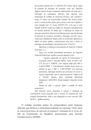 ato jurídico perfeito (art. 5º, XXXVI, CF). Como não se cogita
de violação do princípio da isonomia, certo que situações
díspares podem receber tratamento diferenciado, de modo que a
utilização de indexadores diversos, mas idôneos, para
atualização de créditos de naturezas diversas, não contraria o
artigo 5º, caput, da Constituição Federal. Da mesma forma,
como a norma produz efeitos para o futuro, não está a ofender a
coisa julgada (art. 5º, inciso XXXVI CF), certo que a coisa
julgada somente incide em relação às situações especificamente
na decisão judicial, de modo que a definição do índice de
correção monetária referente a período posterior não está forrada
ao advento de mudança normativa. Consigno, por fim, que a
norma que validamente dispõe sobre os acréscimos aplicáveis a
débito do poder público evidentemente não está a violar os
princípios da moralidade e da eficiência (art. 37 da CF).
Oportuna a referência a precedentes do Superior Tribunal
de Justiça: (...).
Segue em sentido assemelhado precedente do Supremo
Tribunal Federal que espelha a posição daquela Corte:
‘Agravo regimental em agravo de instrumento. 2.
Execução contra a Fazenda Pública. Juros de mora. Art.
1º-F da Lei n. 9.494/97, com redação dada pela MP n.
2.180-35/2001. 3. Entendimento pacífico desta Corte no
sentido de que a MP n. 2.180-35/2001 tem natureza
processual. Aplicação imediata aos processos em curso. 4.
Agravo regimental a que se nega provimento’ (AgR no AI
n. 776.497. Relator: Min. GILMAR MENDES
Julgamento: 15/02/2011. Órgão Julgador: Segunda Turma
STF).
Diante de todo o exposto, defiro o pedido de efeito
suspensivo’.
Não havendo novos elementos a ensejar a alteração do
entendimento acima esboçado, deve o mesmo ser mantido por seus
próprios fundamentos, dada a sua adequação ao caso concreto” (fls.
66-67 v. - grifos nossos).
O acórdão recorrido destoa da jurisprudência deste Supremo
Tribunal, que declarou a inconstitucionalidade da expressão “índice oficial
de remuneração básica da caderneta de poupança”, constante do § 12 do art.
100 da Constituição da República (acrescentado pela Emenda
Constitucional n. 62/2009):
 