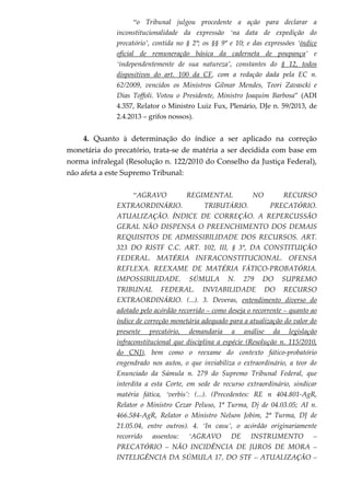 “o Tribunal julgou procedente a ação para declarar a
inconstitucionalidade da expressão ‘na data de expedição do
precatório’, contida no § 2º; os §§ 9º e 10; e das expressões ‘índice
oficial de remuneração básica da caderneta de poupança’ e
‘independentemente de sua natureza’, constantes do § 12, todos
dispositivos do art. 100 da CF, com a redação dada pela EC n.
62/2009, vencidos os Ministros Gilmar Mendes, Teori Zavascki e
Dias Toffoli. Votou o Presidente, Ministro Joaquim Barbosa” (ADI
4.357, Relator o Ministro Luiz Fux, Plenário, DJe n. 59/2013, de
2.4.2013 – grifos nossos).
4. Quanto à determinação do índice a ser aplicado na correção
monetária do precatório, trata-se de matéria a ser decidida com base em
norma infralegal (Resolução n. 122/2010 do Conselho da Justiça Federal),
não afeta a este Supremo Tribunal:
“AGRAVO REGIMENTAL NO RECURSO
EXTRAORDINÁRIO. TRIBUTÁRIO. PRECATÓRIO.
ATUALIZAÇÃO. ÍNDICE DE CORREÇÃO. A REPERCUSSÃO
GERAL NÃO DISPENSA O PREENCHIMENTO DOS DEMAIS
REQUISITOS DE ADMISSIBILIDADE DOS RECURSOS. ART.
323 DO RISTF C.C. ART. 102, III, § 3º, DA CONSTITUIÇÃO
FEDERAL. MATÉRIA INFRACONSTITUCIONAL. OFENSA
REFLEXA. REEXAME DE MATÉRIA FÁTICO-PROBATÓRIA.
IMPOSSIBILIDADE. SÚMULA N. 279 DO SUPREMO
TRIBUNAL FEDERAL. INVIABILIDADE DO RECURSO
EXTRAORDINÁRIO. (...). 3. Deveras, entendimento diverso do
adotado pelo acórdão recorrido – como deseja o recorrente – quanto ao
índice de correção monetária adequado para a atualização do valor do
presente precatório, demandaria a análise da legislação
infraconstitucional que disciplina a espécie (Resolução n. 115/2010,
do CNJ), bem como o reexame do contexto fático-probatório
engendrado nos autos, o que inviabiliza o extraordinário, a teor do
Enunciado da Súmula n. 279 do Supremo Tribunal Federal, que
interdita a esta Corte, em sede de recurso extraordinário, sindicar
matéria fática, ‘verbis’: (...). (Precedentes: RE n 404.801-AgR,
Relator o Ministro Cezar Peluso, 1ª Turma, Dj de 04.03.05; AI n.
466.584-AgR, Relator o Ministro Nelson Jobim, 2ª Turma, DJ de
21.05.04, entre outros). 4. ‘In casu’, o acórdão originariamente
recorrido assentou: ‘AGRAVO DE INSTRUMENTO –
PRECATÓRIO – NÃO INCIDÊNCIA DE JUROS DE MORA –
INTELIGÊNCIA DA SÚMULA 17, DO STF – ATUALIZAÇÃO –
 