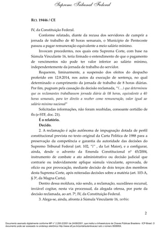 RCL 19446 / CE
IV, da Constituição Federal.
Conforme relatado, diante da recusa dos servidores de cumprir a
jornada de trabalho de 40 horas semanais, o Município de Pentecoste
passou a pagar remuneração equivalente a meio salário mínimo.
Invocam precedentes, nos quais esta Suprema Corte, com base na
Súmula Vinculante 16, teria firmado o entendimento de que o pagamento
de vencimentos não pode ter valor inferior ao salário mínimo,
independentemente da jornada de trabalho do servidor.
Requerem, liminarmente, a suspensão dos efeitos do despacho
proferido em 12.8.2014, nos autos da execução de sentença, no qual
determinado o cumprimento da jornada de trabalho de 8 horas diárias.
Por fim, pugnam pela cassação da decisão reclamada, “(…) que determinou
que os reclamantes trabalhassem jornada diária de 08 horas, equivalente a 40
horas semanais, para ter direito a receber como remuneração, valor igual ao
salário mínimo nacional”
Solicitadas informações, não foram recebidas, consoante certidão de
fls (e-STF, doc. 21).
É o relatório.
Decido.
2. A reclamação é ação autônoma de impugnação dotada de perfil
constitucional prevista no texto original da Carta Política de 1988 para a
preservação da competência e garantia da autoridade das decisões do
Supremo Tribunal Federal (art. 102, “l” , da Lei Maior), e a configurar,
ainda, desde o advento da Emenda Constitucional nº 45/2004,
instrumento de combate a ato administrativo ou decisão judicial que
contrarie ou indevidamente aplique súmula vinculante, aprovada, de
ofício ou por provocação, mediante decisão de dois terços dos membros
desta Suprema Corte, após reiteradas decisões sobre a matéria (art. 103-A,
§ 3º, da Magna Carta).
Dentro dessa moldura, não sendo, a reclamação, sucedâneo recursal,
inviável cogitar, nesta via processual, da alegada ofensa, por parte da
decisão reclamada, ao art. 7º, IV, da Constituição Federal.
3. Alega-se, ainda, afronta à Súmula Vinculante 16, verbis:
2
Supremo Tribunal Federal
Documento assinado digitalmente conforme MP n° 2.200-2/2001 de 24/08/2001, que institui a Infraestrutura de Chaves Públicas Brasileira - ICP-Brasil. O
documento pode ser acessado no endereço eletrônico http://www.stf.jus.br/portal/autenticacao/ sob o número 8006954.
 