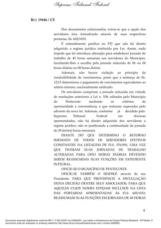 RCL 19446 / CE
Dos documentos colacionados, extrai-se que a opção dos
servidores fora formalizada através de suas respectivas
portarias, fls. 602/1033.
É entendimento pacífico no STJ que não há direito
adquirido a regime jurídico instituído por Lei. Assim, nada
impede que lei introduza alteração para estabelecer jornada de
trabalho de 40 horas semanais aos servidores do Município,
facultando-lhes a escolha pela jornada reduzida de 06 ou 04
horas diárias ou 08 horas diárias.
Ademais, não houve violação ao princípio da
irredutibilidade de vencimentos, posto que a sentença de fls.
12/15 determinou o pagamento de vencimentos equivalentes ao
salário mínimo, nacionalmente unificado.
Os servidores cumpriam a jornada reduzida em virtude
de resoluções anteriores à Lei n. 538, editadas pelo Município
de Pentecoste mediante os critérios de
oportunidade e conveniência, e que restaram superadas pelo
advento da nova lei. Ademais, conforme já decidido pelo
Supremo Tribunal Federal em diversas
oportunidades, não há direito adquirido dos servidores a
regime jurídico, não se justificando a continuidade da jornada
de 30 (trinta) horas semanais.
DIANTE DO QUE DETERMINO O RETORNO
IMEDIATO DE TODOS OS SERVIDORES EFETIVOS
CONSTANTES NA LISTAGEM DE FLS. 576/595, UMA VEZ
QUE TIVERAM SUAS JORNADAS DE TRABALHO
ALTERADAS PARA OITO HORAS DIÁRIAS DEVENDO
SEREM REASSUMDAS SUAS FUNÇÕES EM EXPEDIENTE
INTEGRAL.
OFICIE-SE O MUNICÍPIO DE PENTECOSTE.
OFICIE-SE TAMBÉM O SINDSEP, através de seu
Presidente. PARA QUE PROVDENCIE A DIVULGAÇÃO
DESTA DECISÃO DENTRE SEUS ASSOCIADOS, PARA QUE
AQUELES CUJOS NOMES ESTEJAM INCLUSOS NA LISTA
DAS PORTARIAS APRESENTADAS ÀS FLS. 602/1033,
REASSUMAM SUAS FUNÇÕES EM JORNADA DE 08 HORAS
4
Supremo Tribunal Federal
Documento assinado digitalmente conforme MP n° 2.200-2/2001 de 24/08/2001, que institui a Infraestrutura de Chaves Públicas Brasileira - ICP-Brasil. O
documento pode ser acessado no endereço eletrônico http://www.stf.jus.br/portal/autenticacao/ sob o número 8006954.
 