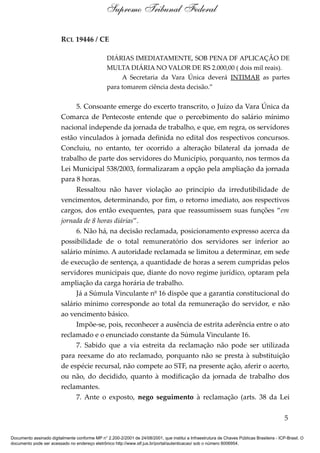 RCL 19446 / CE
DIÁRIAS IMEDIATAMENTE, SOB PENA DF APLICAÇÃO DE
MULTA DIÁRIA NO VALOR DE RS 2.000,00 ( dois mil reais).
A Secretaria da Vara Única deverá INTIMAR as partes
para tomarem ciência desta decisão.”
5. Consoante emerge do excerto transcrito, o Juízo da Vara Única da
Comarca de Pentecoste entende que o percebimento do salário mínimo
nacional independe da jornada de trabalho, e que, em regra, os servidores
estão vinculados à jornada definida no edital dos respectivos concursos.
Concluiu, no entanto, ter ocorrido a alteração bilateral da jornada de
trabalho de parte dos servidores do Município, porquanto, nos termos da
Lei Municipal 538/2003, formalizaram a opção pela ampliação da jornada
para 8 horas.
Ressaltou não haver violação ao princípio da irredutibilidade de
vencimentos, determinando, por fim, o retorno imediato, aos respectivos
cargos, dos então exequentes, para que reassumissem suas funções “em
jornada de 8 horas diárias”.
6. Não há, na decisão reclamada, posicionamento expresso acerca da
possibilidade de o total remuneratório dos servidores ser inferior ao
salário mínimo. A autoridade reclamada se limitou a determinar, em sede
de execução de sentença, a quantidade de horas a serem cumpridas pelos
servidores municipais que, diante do novo regime jurídico, optaram pela
ampliação da carga horária de trabalho.
Já a Súmula Vinculante nº 16 dispõe que a garantia constitucional do
salário mínimo corresponde ao total da remuneração do servidor, e não
ao vencimento básico.
Impõe-se, pois, reconhecer a ausência de estrita aderência entre o ato
reclamado e o enunciado constante da Súmula Vinculante 16.
7. Sabido que a via estreita da reclamação não pode ser utilizada
para reexame do ato reclamado, porquanto não se presta à substituição
de espécie recursal, não compete ao STF, na presente ação, aferir o acerto,
ou não, do decidido, quanto à modificação da jornada de trabalho dos
reclamantes.
7. Ante o exposto, nego seguimento à reclamação (arts. 38 da Lei
5
Supremo Tribunal Federal
Documento assinado digitalmente conforme MP n° 2.200-2/2001 de 24/08/2001, que institui a Infraestrutura de Chaves Públicas Brasileira - ICP-Brasil. O
documento pode ser acessado no endereço eletrônico http://www.stf.jus.br/portal/autenticacao/ sob o número 8006954.
 