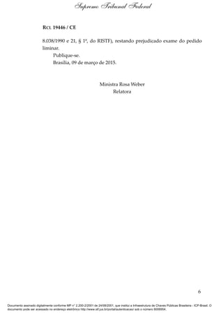 RCL 19446 / CE
8.038/1990 e 21, § 1º, do RISTF), restando prejudicado exame do pedido
liminar.
Publique-se.
Brasília, 09 de março de 2015.
Ministra Rosa Weber
Relatora
6
Supremo Tribunal Federal
Documento assinado digitalmente conforme MP n° 2.200-2/2001 de 24/08/2001, que institui a Infraestrutura de Chaves Públicas Brasileira - ICP-Brasil. O
documento pode ser acessado no endereço eletrônico http://www.stf.jus.br/portal/autenticacao/ sob o número 8006954.
 