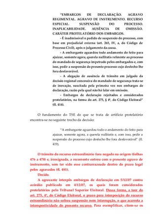 “EMBARGOS DE DECLARAÇÃO. AGRAVO
REGIMENTAL. AGRAVO DE INSTRUMENTO. RECURSO
ESPECIAL. SUSPENSÃO DO PROCESSO.
INAPLICABILIDADE. AUSÊNCIA DE OMISSÃO.
CARÁTER PROTELATÓRIO DOS EMBARGOS.
- É inadmissível o pedido de suspensão do processo, com
base em prejudicial externa (art. 265, IV, a, do Código de
Processo Civil), após o julgamento da causa.
- A embargante aguardou todo andamento do feito para
ajuizar, somente agora, querela nullitatis referente ao processo
do mandado de segurança impetrado pelos embargados e, com
isso, pedir a suspensão do presente processo cujo desfecho lhe
fora desfavorável.
- A alegação de ausência de trânsito em julgado da
decisão regional concessiva do mandado de segurança trata-se
de inovação, suscitada pela primeira vez nos embargos de
declaração, razão pela qual não há falar em omissão.
- Embargos de declaração rejeitados e considerados
protelatórios, na forma do art. 275, § 4º, do Código Eleitoral”
(fl. 414).
O fundamento do TSE de que se trata de artifício protelatório
encontra-se no seguinte trecho da decisão:
“A embargante aguardou todo o andamento do feito para
ajuizar, somente agora, a querela nullitatis e, com isso, pedir a
suspensão do processo cujo desfecho lhe fora desfavorável” (fl.
419).
O trânsito do recurso extraordinário fora negado na origem (folhas
476 a 478) e, irresignada, a recorrente entrou com o presente agravo de
instrumento, sem ter sido esse contrarrazoado dentro do prazo legal
pelos agravados (fl. 481).
Decido.
A agravante interpôs embargos de declaração em 5/12/07 contra
acórdão publicado em 4/12/07, os quais foram considerados
protelatórios pelo Tribunal Superior Eleitoral. Dessa forma, a teor do
art. 275, 4º, do Código Eleitoral, o prazo para interposição do recurso
extraordinário não sofreu suspensão nem interrupção, o que acarreta a
intempestividade do presente recurso. Para exemplificar, citem-se os
 
