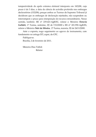 tempestividade do apelo extremo eleitoral interposto em 18/2/08, cujo
prazo é de 3 dias, a data da ciência do acórdão proferido nos embargos
declaratórios (15/2/08), porque ambas as Turmas do Supremo Tribunal já
decidiram que os embargos de declaração rejeitados, não suspendem ou
interrompem o prazo para interposição do recurso extraordinário. Nesse
sentido, também: RE nº 239.421-AgR/SC, relator o Ministro Octavio
Gallotti, 1ª Turma, unânime, DJ de 7/12/2000 e RE nº 201.990-AgR/ES,
relator o Ministro Néri da Silveira, 2ª Turma, maioria, DJ de 24/11/2000.
Ante o exposto, nego seguimento ao agravo de instrumento, com
fundamento no artisgo 557, caput, do CPC.
Publique-se.
Brasília, 2 de fevereiro de 2011.
Ministro Dias Toffoli
Relator
 