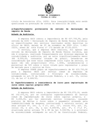 título de honorários (fls. 1420). Esta inexigibilidade está sendo
questionada na prestação de contas do exercício de 2008.
a)Superfaturamento proveniente da revisão da declaração de
imposto de Renda
Achado da Auditoria
A empresa GAIS cobrou a importância de R$ 637.793,90, pela
revisão da DIPJ - Declaração do Imposto de Renda Pessoa Jurídica;
as especificações dos serviços realizados estão descritas no
ofício da GAIS, datado de 05 de novembro de 2009 (fls. 1.482-
1523), anexo da nota fiscal nº 173 datado de 07.05.2010.
O serviço, que a empresa GAIS realizou, foi apenas uma
revisão da declaração de Imposto de Renda Pessoa Jurídica, que
não é singular, realizado frequentemente por diversas empresas de
contabilidade e auditoria, por um valor significativamente menor
(R$ 8.000,00, consoante cotação de preço). Levando-se em
consideração que esse valor compreende cinco tipos de serviço, os
quais não são proporcionais (fls. 1.604), estabeleceu-se o
percentual de 50% sobre o valor cotado para representar o preço
de mercado para o serviço em foco.
A empresa SUAPE pagou um superfaturamento de R$ 633.793,90
para a empresa GAIS por serviço comum às empresas de
contabilidade, contrariando o Princípio da economicidade,
estampado no art.70 da Constituição Federal, e o art. 25, inciso
II, da Lei nº 8.666/93.
b) Superfaturamento e inexistência de lucro para implantação de
juros sobre capital próprio-JSCP.
Achado da Auditoria
A empresa GAIS cobrou a importância de R$ 156.075,16, sendo
R$ 152.075,16, por se configurar superfaturamento do serviço
comum de implementação de Juros sobre capital próprio, e
R$ 4.000,00, por ter executado serviço irregular, causando
prejuízo de Multas e Juros sobre o pagamento atrasado pela
indedutibilidade da despesa, contrariando o estatuto social, em
seus artigos 8º, inc. I, § 2º, art. 12º, inciso VII, art. 25,
inciso IV, e art. 36, a Lei 9.249/95, art. 9º, § 1º,§ 9º,
atualizada pelos artigos 78 e 88 da Lei 9.430/96, e o princípio
da economicidade estampado no art.70 da Constituição Federal,
10
 