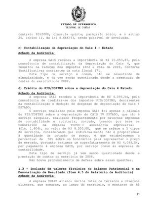 contrato 83/2008, cláusula quinta, parágrafo único, e o artigo
25, inciso II, da lei 8.666/93, sendo passível de devolução.
c) Contabilização da depreciação do Cais 4 - Estado
Achado da Auditoria
A empresa GAIS recebeu a importância de R$ 15.053,87, pela
consultoria de contabilização da depreciação do Cais 4, que
resultou na redução dos impostos IRPJ e CSLL de 2009, conforme
justificativas constantes da nota fiscal 171.
Este tipo de serviço é comum, não se revestindo de
singularidade, e já vem sendo questionado desde a prestação de
contas do exercício de 2008.
d) Crédito do PIS/COFINS sobre a depreciação do Cais 4 Estado
Achado da Auditoria
A empresa GAIS recebeu a importância de R$ 4.095,54, pela
consultoria de creditar-se dos impostos PIS/COFINS, decorrentes
da contabilização e dedução de despesas de depreciação do Cais 4
ESTADO.
O serviço realizado pela empresa GAIS foi apenas o cálculo
do PIS/COFINS sobre a depreciação do CAIS IV ESTADO, que não é
serviço singular, realizado frequentemente por diversas empresas
de contabilidade e auditoria, contudo, tomando por base os
honorários da empresa TOPUS-3 assessoria empresarial
(fls. 1.604), no valor de R$ 8.000,00, que se refere a 5 tipos
de serviços, considerando que individualmente não é proporcional
à quantidade da cotação de preço, é que estabelecemos o
percentual de 50% sobre os honorários para representar o preço
de mercado, portanto teríamos um superfaturamento de R$ 4.095,54,
por pagamento à empresa GAIS, por serviço comum às empresas de
contabilidade.
Este tipo de serviço já vem sendo questionado desde a
prestação de contas do exercício de 2008.
Não houve pronunciamento de defesa sobre essas questões.
1.3 -1.3 - Inclusão de valores fictícios no Balanço Patrimonial e na
Demonstração de Resultado (Item 4.5 do Relatório de Auditoria)
Achado da Auditoria
A empresa SUAPE alienou vários lotes de terrenos a diversos
clientes, que somaram, ao longo do exercício, o montante de R$
11
 