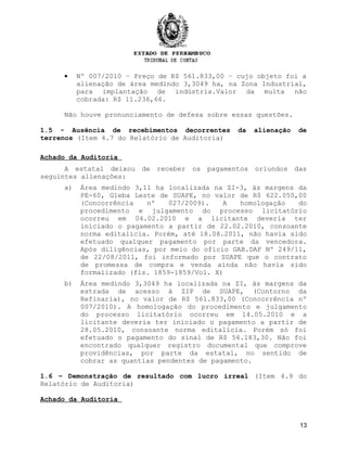 • Nº 007/2010 – Preço de R$ 561.833,00 – cujo objeto foi a
alienação de área medindo 3,3049 ha, na Zona Industrial,
para implantação de indústria.Valor da multa não
cobrada: R$ 11.236,66.
Não houve pronunciamento de defesa sobre essas questões.
1.5 - Ausência de recebimentos decorrentes da alienação de
terrenos (Item 4.7 do Relatório de Auditoria)
Achado da Auditoria
A estatal deixou de receber os pagamentos oriundos das
seguintes alienações:
a) Área medindo 3,11 ha localizada na ZI-3, às margens da
PE-60, Gleba Leste de SUAPE, no valor de R$ 622.050,00
(Concorrência nº 027/2009). A homologação do
procedimento e julgamento do processo licitatório
ocorreu em 04.02.2010 e a licitante deveria ter
iniciado o pagamento a partir de 22.02.2010, consoante
norma editalícia. Porém, até 18.08.2011, não havia sido
efetuado qualquer pagamento por parte da vencedora.
Após diligências, por meio do ofício GAB.DAF Nº 249/11,
de 22/08/2011, foi informado por SUAPE que o contrato
de promessa de compra e venda ainda não havia sido
formalizado (fls. 1859-1859/Vol. X)
b) Área medindo 3,3049 ha localizada na ZI, às margens da
estrada de acesso à ZIP de SUAPE, (Contorno da
Refinaria), no valor de R$ 561.833,00 (Concorrência nº
007/2010). A homologação do procedimento e julgamento
do processo licitatório ocorreu em 14.05.2010 e a
licitante deveria ter iniciado o pagamento a partir de
28.05.2010, consoante norma editalícia. Porém só foi
efetuado o pagamento do sinal de R$ 56.183,30. Não foi
encontrado qualquer registro documental que comprove
providências, por parte da estatal, no sentido de
cobrar as quantias pendentes de pagamento.
1.6 – Demonstração de resultado com lucro irreal (Item 4.9 do
Relatório de Auditoria)
Achado da Auditoria
13
 