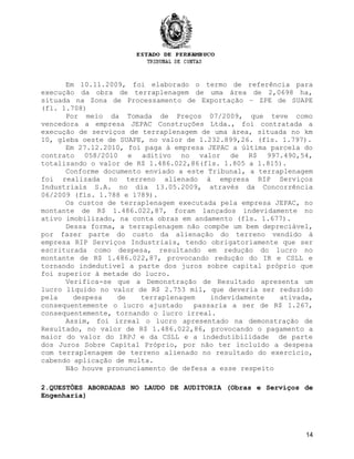 Em 10.11.2009, foi elaborado o termo de referência para
execução da obra de terraplenagem de uma área de 2,0698 ha,
situada na Zona de Processamento de Exportação – ZPE de SUAPE
(fl. 1.708)
Por meio da Tomada de Preços 07/2009, que teve como
vencedora a empresa JEPAC Construções Ltda., foi contratada a
execução de serviços de terraplenagem de uma área, situada no km
10, gleba oeste de SUAPE, no valor de 1.232.899,26. (fls. 1.797).
Em 27.12.2010, foi paga à empresa JEPAC a última parcela do
contrato 058/2010 e aditivo no valor de R$ 997.490,54,
totalizando o valor de R$ 1.486.022,86(fls. 1.805 a 1.815).
Conforme documento enviado a este Tribunal, a terraplenagem
foi realizada no terreno alienado à empresa RIP Serviços
Industriais S.A. no dia 13.05.2009, através da Concorrência
06/2009 (fls. 1.788 e 1789).
Os custos de terraplenagem executada pela empresa JEPAC, no
montante de R$ 1.486.022,87, foram lançados indevidamente no
ativo imobilizado, na conta obras em andamento (fls. 1.677).
Dessa forma, a terraplenagem não compõe um bem depreciável,
por fazer parte do custo da alienação do terreno vendido à
empresa RIP Serviços Industriais, tendo obrigatoriamente que ser
escriturada como despesa, resultando em redução do lucro no
montante de R$ 1.486.022,87, provocando redução do IR e CSLL e
tornando indedutível a parte dos juros sobre capital próprio que
foi superior à metade do lucro.
Verifica-se que a Demonstração de Resultado apresenta um
lucro líquido no valor de R$ 2.753 mil, que deveria ser reduzido
pela despesa de terraplenagem indevidamente ativada,
consequentemente o lucro ajustado passaria a ser de R$ 1.267,
consequentemente, tornando o lucro irreal.
Assim, foi irreal o lucro apresentado na demonstração de
Resultado, no valor de R$ 1.486.022,86, provocando o pagamento a
maior do valor do IRPJ e da CSLL e a indedutibilidade de parte
dos Juros Sobre Capital Próprio, por não ter incluído a despesa
com terraplenagem de terreno alienado no resultado do exercício,
cabendo aplicação de multa.
Não houve pronunciamento de defesa a esse respeito
2.QUESTÕES ABORDADAS NO LAUDO DE AUDITORIA (Obras e Serviços de
Engenharia)
14
 