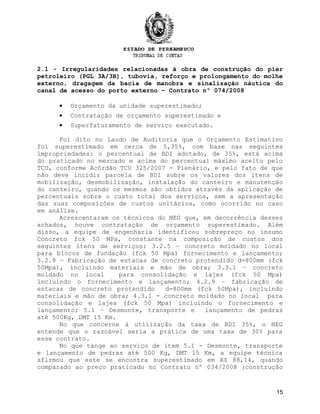 2.1 - Irregularidades relacionadas à obra de construção do píer
petroleiro (PGL 3A/3B), tubovia, reforço e prolongamento do molhe
externo, dragagem da bacia de manobra e sinalização náutica do
canal de acesso do porto externo – Contrato nº 074/2008
• Orçamento da unidade superestimado;
• Contratação de orçamento superestimado e
• Superfaturamento de serviço executado.
Foi dito no Laudo de Auditoria que o Orçamento Estimativo
foi superestimado em cerca de 5,35%, com base nas seguintes
impropriedades: o percentual de BDI adotado, de 35%, está acima
do praticado no mercado e acima do percentual máximo aceito pelo
TCU, conforme Acórdão TCU 325/2007 - Plenário, e pelo fato de que
não deve incidir parcela de BDI sobre os valores dos itens de
mobilização, desmobilização, instalação do canteiro e manutenção
do canteiro, quando os mesmos são obtidos através da aplicação de
percentuais sobre o custo total dos serviços, sem a apresentação
das suas composições de custos unitários, como ocorrido no caso
em análise.
Acrescentaram os técnicos do NEG que, em decorrência desses
achados, houve contratação de orçamento superestimado. Além
disso, a equipe de engenharia identificou sobrepreço no insumo
Concreto fck 50 MPa, constante na composição de custos dos
seguintes itens de serviços: 3.2.5 – concreto moldado no local
para blocos de fundação (fck 50 Mpa) fornecimento e lançamento;
3.2.8 – Fabricação de estacas de concreto protendido d=800mm (fck
50Mpa), incluindo materiais e mão de obra; 3.3.1 – concreto
moldado no local para consolidação e lajes (fck 50 Mpa)
incluindo o fornecimento e lançamento; 4.2.9 – fabricação de
estacas de concreto protendido d=800mm (fck 50Mpa), incluindo
materiais e mão de obra; 4.3.1 - concreto moldado no local para
consolidação e lajes (fck 50 Mpa) incluindo o fornecimento e
lançamento; 5.1 – Desmonte, transporte e lançamento de pedras
até 500Kg, DMT 15 Km.
No que concerne à utilização da taxa de BDI 35%, o NEG
entende que o razoável seria a prática de uma taxa de 30% para
esse contrato.
No que tange ao serviço de item 5.1 - Desmonte, transporte
e lançamento de pedras até 500 Kg, DMT 15 Km, a equipe técnica
afirmou que este se encontra superestimado em R$ 88,14, quando
comparado ao preço praticado no Contrato nº 034/2008 (construção
15
 