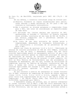 do Cais 5), de Abr/2008, reajustado pelo INCC (R$ 178,35 – R$
90,21).
Em sua defesa, o consórcio contratado alega em síntese que:
a) Observou fielmente as regras estabelecidas pelo edital,
tendo adotado o mesmo percentual de 35% para o BDI que
constava no instrumento convocatório;
b) Não é possível se ditarem patamares e composições fixas
para o BDI, sem levar em consideração as especificidades
de cada obra;
c) A aplicação dos limites máximos das parcelas do BDI,
apresentados no Acórdão nº 325/2007, na fórmula indicada
nesse acórdão, resultaria em uma taxa de BDI de 34,85%, o
que estaria compatível com o percentual adotado no
contrato nº 074/2008;
d) Se trata de uma obra portuária de grande porte e
complexidade, demandando um tratamento diferenciado, o
que justificaria a utilização de um percentual de 35%
para o BDI.
Quanto aos itens de serviços 3.2.8 e 4.2.9 – Fabricação de
estacas de concreto protendido d= 800 mm (fck 50Mpa), incluindo
materiais e mão de obra, o defendente alegou que não teria
ocorrido duplicidade quanto ao equipamento pórtico, já que o seu
custo estaria previsto apenas na composição principal do serviço
de fabricação de estacas de concreto protendido, mas não na
composição auxiliar da fábrica de estacas. A esse respeito, foi
dito na Nota Técnica de Esclarecimento que são procedentes as
alegações do defendente, uma vez que, através da verificação da
composição auxiliar da fábrica de estacas, constatou-se que, de
fato, a mesma não inclui o equipamento pórtico, não tendo
ocorrido duplicidade com relação a esse item, o que resultou na
redução do excesso apontado no Laudo de Auditoria em
R$ 1.318.473,00.
No que concerne à prática de sobrepreço no insumo Concreto
fck 50 MPa, constante da composição de custos de alguns serviços
(itens 3.2.5, 3.2.8, 3.3.1, 4.2.9 e 4.3.1), segundo o NEG, o
preço teria sido superestimado em R$ 171,71 [R$ 458,51 (Valor da
composição) - R$ 286,80 (Valor PINI, Cód. 03310.8.2.11-PN, de
01/03/2008, reajustado pelo INCC)];
O defendente alegou, em síntese, que, ao apontar sobrepreço
no insumo “concreto fck 50 MPa”, o NEG não teria observado com a
devida cautela as especificações técnicas para a execução da obra
do Píer Petroleiro, uma vez que as estruturas marítimas sofrem a
16
 