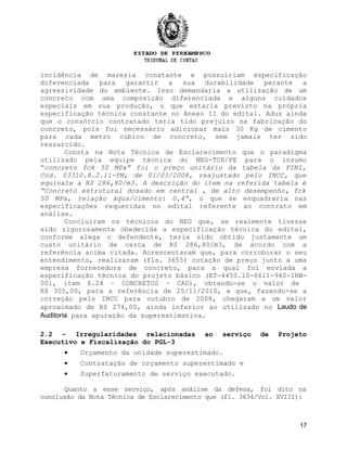 incidência de maresia constante e possuiriam especificação
diferenciada para garantir a sua durabilidade perante a
agressividade do ambiente. Isso demandaria a utilização de um
concreto com uma composição diferenciada e alguns cuidados
especiais em sua produção, o que estaria previsto na própria
especificação técnica constante no Anexo II do edital. Aduz ainda
que o consórcio contratado teria tido prejuízo na fabricação do
concreto, pois foi necessário adicionar mais 30 Kg de cimento
para cada metro cúbico de concreto, sem jamais ter sido
ressarcido.
Consta na Nota Técnica de Esclarecimento que o paradigma
utilizado pela equipe técnica do NEG-TCE/PE para o insumo
“concreto fck 50 MPa” foi o preço unitário da tabela da PINI,
Cód. 03310.8.2.11-PN, de 01/03/2008, reajustado pelo INCC, que
equivale a R$ 286,80/m3. A descrição do item na referida tabela é
“Concreto estrutural dosado em central , de alto desempenho, fck
50 MPa, relação água/cimento: 0,4”, o que se enquadraria nas
especificações requeridas no edital referente ao contrato em
análise.
Concluíram os técnicos do NEG que, se realmente tivesse
sido rigorosamente obedecida a especificação técnica do edital,
conforme alega o defendente, teria sido obtido justamente um
custo unitário de cerca de R$ 286,80/m3, de acordo com a
referência acima citada. Acrescentaram que, para corroborar o seu
entendimento, realizaram (fls. 3655) cotação de preço junto a uma
empresa fornecedora de concreto, para a qual foi enviada a
especificação técnica do projeto básico (ET-4450.10-6611-940-IHW-
001, item 6.24 – CONCRETOS – CAD), obtendo-se o valor de
R$ 305,00, para a referência de 25/11/2010, e que, fazendo-se a
correção pelo INCC para outubro de 2008, chegaram a um valor
aproximado de R$ 274,00, ainda inferior ao utilizado no Laudo de
Auditoria para apuração da superestimativa.
2.2 - Irregularidades relacionadas ao serviço de Projeto
Executivo e Fiscalização do PGL-3
• Orçamento da unidade superestimado.
• Contratação de orçamento superestimado e
• Superfaturamento de serviço executado.
Quanto a esse serviço, após análise da defesa, foi dito na
conclusão da Nota Técnica de Esclarecimento que (fl. 3634/Vol. XVIII):
17
 