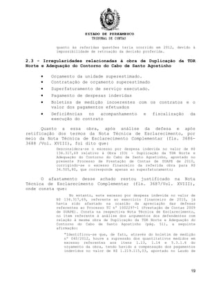 quanto às referidas questões teria ocorrido em 2012, devido à
impossibilidade de retroação da decisão proferida.
2.3 - Irregularidades relacionadas à obra de Duplicação da TDR
Norte e Adequação do Contorno do Cabo de Santo Agostinho
• Orçamento da unidade superestimado.
• Contratação de orçamento superestimado
• Superfaturamento de serviço executado.
• Pagamento de despesas indevidas
• Boletins de medição incoerentes com os contratos e o
valor dos pagamentos efetuados
• Deficiências no acompanhamento e fiscalização da
execução do contrato
Quanto a essa obra, após análise da defesa e após
retificação dos termos da Nota Técnica de Esclarecimento, por
meio da Nota Técnica de Esclarecimento Complementar (fls. 3686-
3688 /Vol. XVIII), foi dito que:
Desconsidera-se o excesso por despesa indevida no valor de R$
134.317,69 relativo à Obra (03) - Duplicação da TDR Norte e
Adequação do Contorno do Cabo de Santo Agostinho, apontado no
presente Processo de Prestação de Contas de SUAPE de 2010,
corrigindo-se o excesso financeiro da referida obra para R$
34.505,80, que corresponde apenas ao superfaturamento;
O afastamento desse achado restou justificado na Nota
Técnica de Esclarecimento Complementar (fls. 3687/Vol. XVIII),
onde consta que:
No entanto, este excesso por despesa indevida no valor de
R$ 134.317,69, referente ao exercício financeiro de 2010, já
havia sido afastado na ocasião da apreciação das defesas
referentes ao Processo TC nº 1002297-1 (Prestação de Contas 2009
de SUAPE). Consta na respectiva Nota Técnica de Esclarecimento,
no item referente à análise dos argumentos dos defendentes com
relação à mesma obra de Duplicação da TDR Norte e Adequação do
Contorno do Cabo de Santo Agostinho (pág. 51), a seguinte
afirmação:
“Identificou-se que, de fato, através do boletim de medição
nº 040/2012, houve a supressão dos quantitativos medidos em
excesso referentes aos itens 1.13, 1.14 e 5.3.1.6 do
orçamento da obra, tendo havido a compensação dos pagamentos
indevidos no valor de R$ 1.219.115,03, apontado no Laudo de
19
 