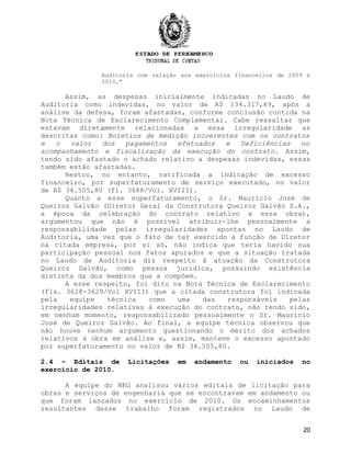 Auditoria com relação aos exercícios financeiros de 2009 e
2010.”
Assim, as despesas inicialmente indicadas no Laudo de
Auditoria como indevidas, no valor de R$ 134.317,69, após a
análise da defesa, foram afastadas, conforme conclusão contida na
Nota Técnica de Esclarecimento Complementar. Cabe ressaltar que
estavam diretamente relacionadas a essa irregularidade as
descritas como: Boletins de medição incoerentes com os contratos
e o valor dos pagamentos efetuados e Deficiências no
acompanhamento e fiscalização da execução do contrato. Assim,
tendo sido afastado o achado relativo a despesas indevidas, essas
também estão afastadas.
Restou, no entanto, ratificada a indicação de excesso
financeiro, por superfaturamento de serviço executado, no valor
de R$ 34.505,80 (fl. 3688/Vol. XVIII).
Quanto a esse superfaturamento, o Sr. Maurício José de
Queiroz Galvão (Diretor Geral da Construtora Queiroz Galvão S.A.,
a época da celebração do contrato relativo a essa obra),
argumentou que não é possível atribuir-lhe pessoalmente a
responsabilidade pelas irregularidades apontas no Laudo de
Auditoria, uma vez que o fato de ter exercido a função de Diretor
na citada empresa, por si só, não indica que teria havido sua
participação pessoal nos fatos apurados e que a situação tratada
no Laudo de Auditoria diz respeito à atuação da Construtora
Queiroz Galvão, como pessoa jurídica, possuindo existência
distinta da dos membros que a compõem.
A esse respeito, foi dito na Nota Técnica de Esclarecimento
(fls. 3628-3629/Vol XVIII) que a citada construtora foi indicada
pela equipe técnica como uma das responsáveis pelas
irregularidades relativas à execução do contrato, não tendo sido,
em nenhum momento, responsabilizado pessoalmente o Sr. Maurício
José de Queiroz Galvão. Ao final, a equipe técnica observou que
não houve nenhum argumento questionando o mérito dos achados
relativos à obra em análise e, assim, manteve o excesso apontado
por superfaturamento no valor de R$ 34.505,80.
2.4 – Editais de Licitações em andamento ou iniciados no
exercício de 2010.
A equipe do NEG analisou vários editais de licitação para
obras e serviços de engenharia que se encontravam em andamento ou
que foram lançados no exercício de 2010. Os encaminhamentos
resultantes desse trabalho foram registrados no Laudo de
20
 