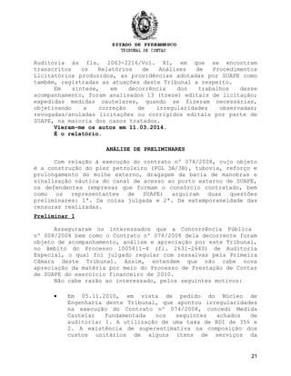 Auditoria às fls. 2063-2216/Vol. XI, em que se encontram
transcritos os Relatórios de Análises de Procedimentos
Licitatórios produzidos, as providências adotadas por SUAPE como
também, registradas as atuações deste Tribunal a respeito.
Em síntese, em decorrência dos trabalhos desse
acompanhamento, foram analisados 13 (treze) editais de licitação;
expedidas medidas cautelares, quando se fizeram necessárias,
objetivando a correção de irregularidades observadas;
revogadas/anuladas licitações ou corrigidos editais por parte de
SUAPE, na maioria dos casos tratados.
Vieram-me os autos em 11.03.2014.
É o relatório.
ANÁLISE DE PRELIMINARES
Com relação à execução do contrato nº 074/2008, cujo objeto
é a construção do píer petroleiro (PGL 3A/3B), tubovia, reforço e
prolongamento do molhe externo, dragagem da bacia de manobras e
sinalização náutica do canal de acesso ao porto externo de SUAPE,
os defendentes (empresas que formam o consórcio contratado, bem
como os representantes de SUAPE) arguiram duas questões
preliminares: 1ª. Da coisa julgada e 2ª. Da extemporaneidade das
censuras realizadas.
Preliminar 1
Asseguraram os interessados que a Concorrência Pública
nº 008/2008 bem como o Contrato nº 074/2008 dela decorrente foram
objeto de acompanhamento, análise e apreciação por este Tribunal,
no âmbito do Processo 1005811-4 (fl. 2631-2640) de Auditoria
Especial, o qual foi julgado regular com ressalvas pela Primeira
Câmara deste Tribunal. Assim, entendem que não cabe nova
apreciação da matéria por meio do Processo de Prestação de Contas
de SUAPE do exercício financeiro de 2010.
Não cabe razão ao interessado, pelos seguintes motivos:
• Em 05.11.2010, em vista de pedido do Núcleo de
Engenharia deste Tribunal, que apontou irregularidades
na execução do Contrato nº 074/2008, concedi Medida
Cautelar fundamentada nos seguintes achados de
auditoria: 1. A utilização de uma taxa de BDI de 35% e
2. A existência de superestimativa na composição dos
custos unitários de alguns itens de serviços da
21
 