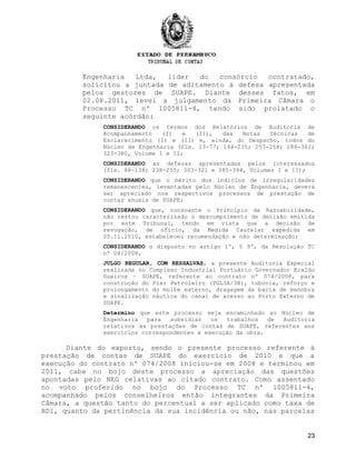 Engenharia Ltda, líder do consórcio contratado,
solicitou a juntada de aditamento à defesa apresentada
pelos gestores de SUAPE. Diante desses fatos, em
02.08.2011, levei a julgamento da Primeira Câmara o
Processo TC nº 1005811-4, tendo sido prolatado o
seguinte acórdão:
CONSIDERANDO os termos dos Relatórios de Auditoria de
Acompanhamento (I) e (II), das Notas Técnicas de
Esclarecimento (I) e (II) e, ainda, do Despacho, todos do
Núcleo de Engenharia (fls. 13-77; 144-235; 257-258; 286-302;
323-380, Volume I e II;
CONSIDERANDO as defesas apresentadas pelos interessados
(fls. 88-138; 238-255; 303-321 e 385-394, Volumes I e II);
CONSIDERANDO que o mérito dos indícios de irregularidades
remanescentes, levantadas pelo Núcleo de Engenharia, deverá
ser apreciado nos respectivos processos de prestação de
contas anuais de SUAPE;
CONSIDERANDO que, consoante o Princípio da Razoabilidade,
não restou caracterizado o descumprimento de decisão emitida
por este Tribunal, tendo em vista que a decisão de
revogação, de ofício, da Medida Cautelar expedida em
05.11.2010, estabeleceu recomendação e não determinação;
CONSIDERANDO o disposto no artigo 1º, § 9º, da Resolução TC
nº 04/2008,
JULGO REGULAR, COM RESSALVAS, a presente Auditoria Especial
realizada no Complexo Industrial Portuário Governador Eraldo
Gueiros – SUAPE, referente ao contrato nº 074/2008, para
construção do Píer Petroleiro (PGL3A/3B), tubovia, reforço e
prolongamento do molhe externo, dragagem da bacia de manobra
e sinalização náutica do canal de acesso ao Porto Externo de
SUAPE.
Determino que este processo seja encaminhado ao Núcleo de
Engenharia para subsidiar os trabalhos de Auditoria
relativos às prestações de contas de SUAPE, referentes aos
exercícios correspondentes à execução da obra.
Diante do exposto, sendo o presente processo referente à
prestação de contas de SUAPE do exercício de 2010 e que a
execução do contrato nº 074/2008 iniciou-se em 2008 e terminou em
2011, cabe no bojo deste processo a apreciação das questões
apontadas pelo NEG relativas ao citado contrato. Como assentado
no voto proferido no bojo do Processo TC nº 1005811-4,
acompanhado pelos conselheiros então integrantes da Primeira
Câmara, a questão tanto do percentual a ser aplicado como taxa de
BDI, quanto da pertinência da sua incidência ou não, nas parcelas
23
 