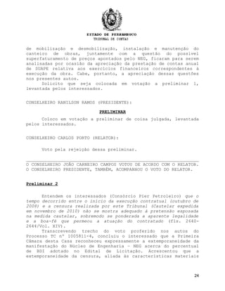 de mobilização e desmobilização, instalação e manutenção do
canteiro de obras, juntamente com a questão do possível
superfaturamento de preços apontados pelo NEG, ficaram para serem
analisadas por ocasião da apreciação da prestação de contas anual
de SUAPE relativa aos exercícios financeiros correspondentes à
execução da obra. Cabe, portanto, a apreciação dessas questões
nos presentes autos.
Solicito que seja colocada em votação a preliminar 1,
levantada pelos interessados.
CONSELHEIRO RANILSON RAMOS (PRESIDENTE):
PRELIMINAR
Coloco em votação a preliminar de coisa julgada, levantada
pelos interessados.
CONSELHEIRO CARLOS PORTO (RELATOR):
Voto pela rejeição dessa preliminar.
O CONSELHEIRO JOÃO CARNEIRO CAMPOS VOTOU DE ACORDO COM O RELATOR.
O CONSELHEIRO PRESIDENTE, TAMBÉM, ACOMPANHOU O VOTO DO RELATOR.
Preliminar 2
Entendem os interessados (Consórcio Píer Petroleiro) que o
tempo decorrido entre o início da execução contratual (outubro de
2008) e a censura realizada por este Tribunal (Cautelar expedida
em novembro de 2010) não se mostra adequado à pretensão esposada
na medida cautelar, sobremodo se ponderada a aparente legalidade
e a boa-fé que permeou a atuação do contratado (fls. 2640-
2644/Vol. XIV).
Transcrevendo trecho do voto proferido nos autos do
Processo TC nº 1005811-4, concluiu o interessado que a Primeira
Câmara desta Casa reconheceu expressamente a extemporaneidade da
manifestação do Núcleo de Engenharia – NEG acerca do percentual
de BDI adotado no Edital de Licitação. Acrescentou que a
extemporaneidade da censura, aliada às características materiais
24
 
