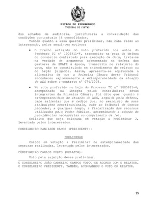 dos achados de auditoria, justificaria a convalidação das
condições contratuais já consolidadas.
Também quanto a essa questão preliminar, não cabe razão ao
interessado, pelos seguintes motivos:
• O trecho extraído do voto proferido nos autos do
Processo TC nº 1005811-4, transcrito na peça de defesa
do consórcio contratado para execução da obra, trata-se
na verdade de argumento apresentado na defesa dos
gestores de SUAPE à época, transcrito no relatório do
voto, não se constituindo em entendimento do relator ou
do órgão julgador. Assim, apresenta-se equivocada a
afirmativa de que a Primeira Câmara deste Tribunal
reconheceu expressamente a extemporaneidade da atuação
do NEG sobre o contrato nº 074/2008.
• No voto proferido no bojo do Processo TC nº 1005811-4,
acompanhado na íntegra pelos conselheiros então
integrantes da Primeira Câmara, foi dito que: quanto à
extemporaneidade de atuação do NEG, arguida pela defesa,
cabe salientar que é cediço que, no exercício de suas
atribuições constitucionais, cabe ao Tribunal de Contas
proceder, a qualquer tempo, à fiscalização dos recursos
utilizados pelo Poder Público, determinando a adoção de
providências necessárias ao cumprimento da lei.
Solicito que seja colocada em votação a Preliminar 2,
levantada pelos interessados.
CONSELHEIRO RANILSON RAMOS (PRESIDENTE):
PRELIMINAR
Coloco em votação a Preliminar de extemporaneidade das
censuras realizadas, levantada pelos interessados.
CONSELHEIRO CARLOS PORTO (RELATOR):
Voto pela rejeição dessa preliminar.
O CONSELHEIRO JOÃO CARNEIRO CAMPOS VOTOU DE ACORDO COM O RELATOR.
O CONSELHEIRO PRESIDENTE, TAMBÉM, ACOMPANHOU O VOTO DO RELATOR.
25
 