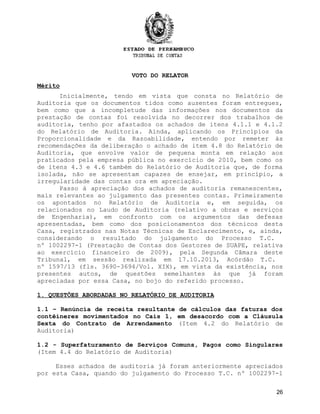 VOTO DO RELATOR
Mérito
Inicialmente, tendo em vista que consta no Relatório de
Auditoria que os documentos tidos como ausentes foram entregues,
bem como que a incompletude das informações nos documentos da
prestação de contas foi resolvida no decorrer dos trabalhos de
auditoria, tenho por afastados os achados de itens 4.1.1 e 4.1.2
do Relatório de Auditoria. Ainda, aplicando os Princípios da
Proporcionalidade e da Razoabilidade, entendo por remeter às
recomendações da deliberação o achado de item 4.8 do Relatório de
Auditoria, que envolve valor de pequena monta em relação aos
praticados pela empresa pública no exercício de 2010, bem como os
de itens 4.3 e 4.6 também do Relatório de Auditoria que, de forma
isolada, não se apresentam capazes de ensejar, em princípio, a
irregularidade das contas ora em apreciação.
Passo à apreciação dos achados de auditoria remanescentes,
mais relevantes ao julgamento das presentes contas. Primeiramente
os apontados no Relatório de Auditoria e, em seguida, os
relacionados no Laudo de Auditoria (relativo a obras e serviços
de Engenharia), em confronto com os argumentos das defesas
apresentadas, bem como dos posicionamentos dos técnicos desta
Casa, registrados nas Notas Técnicas de Esclarecimento, e, ainda,
considerando o resultado do julgamento do Processo T.C.
nº 1002297-1 (Prestação de Contas dos Gestores de SUAPE, relativa
ao exercício financeiro de 2009), pela Segunda Câmara deste
Tribunal, em sessão realizada em 17.10.2013, Acórdão T.C.
nº 1597/13 (fls. 3690-3694/Vol. XIX), em vista da existência, nos
presentes autos, de questões semelhantes às que já foram
apreciadas por essa Casa, no bojo do referido processo.
1. QUESTÕES ABORDADAS NO RELATÓRIO DE AUDITORIA
1.1 – Renúncia de receita resultante de cálculos das faturas dos
contêineres movimentados no Cais 1, em desacordo com a Cláusula
Sexta do Contrato de Arrendamento (Item 4.2 do Relatório de
Auditoria)
1.2 - Superfaturamento de Serviços Comuns, Pagos como Singulares
(Item 4.4 do Relatório de Auditoria)
Esses achados de auditoria já foram anteriormente apreciados
por esta Casa, quando do julgamento do Processo T.C. nº 1002297-1
26
 
