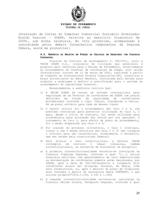 (Prestação de Contas do Complexo Industrial Portuário Governador
Eraldo Gueiros – SUAPE, relativa ao exercício financeiro de
2009), sob minha relatoria. No voto proferido, acompanhado à
unanimidade pelos demais Conselheiros componentes da Segunda
Câmara, assim me pronunciei:
4.2. R4.2. RENÚNCIAENÚNCIA DEDE RRECEITAECEITA EMEM FFUNÇÃOUNÇÃO DEDE CCÁLCULOSÁLCULOS EMEM DDESACORDOESACORDO COMCOM CCLÁUSULALÁUSULA
CCONTRATUALONTRATUAL
Trata-se do Contrato de Arrendamento n. 045/2011, junto à
TECON SUAPE S.A., originário de licitação que selecionou a
proposta mais vantajosa para o Estado de Pernambuco, relativamente
ao arrendamento do terminal de contêineres de Suape, cujo leilão
internacional ocorreu em 12 de março de 2001, realizado a partir
do trabalho da Internacional Finance Corporation-IFC, consultora e
braço privatizante do Banco Mundial, contratada pelo Estado para
elaborar a modelagem e definir a precificação para o certame do
arrendamento do supracitado terminal.
Resumidamente, a auditoria concluiu que:
1) A TECON SUAPE SA venceu um certame internacional para
exploração de um Terminal de Contêineres em SUAPE com preços
definidos em função da quantidade de contêrineres
movimentados conforme o tipo: Cheios, Transbordo e Vazios.
Há um preço unitário para cada um desses tipos;
2) O objeto inicial foi o arrendamento dos Cais 2 e 3, com
previsão contratual para posterior utilização do Cais 1, o
qual, desde o início do contrato, foi sendo utilizado pela
arrendatária para atracação dos navios por ela operados. O
tratamento do Cais 1, para efeito de preço do arrendamento,
foi o mesmo dispensado aos Cais 2 e 3;
3) Por ocasião do processo licitatório, o Cais 1 (contíguo,
linear e com a mesma estrutura dos Cais 2 e 3) não integrou
o contrato para não caracterizar, formalmente, o monopólio,
uma vez vetado pela constituição federal;
4) Para driblar o veto constitucional, a Estatal SUAPE
contemplou em contrato 2 (duas) cláusulas, também
inconstitucionais, na tentativa de dissimular um monopólio:
a) A primeira inconstitucionalidade encontra-se insculpida na
Cláusula Vigésima Segunda, conforma a qual “(...) Outros
terminais marítimos com aparelhamento de cais especializado
na movimentação de contêineres somente serão designados, por
SUAPE, após a meta de 250.000(duzentos e cinquenta mil)
contêineres anuais ser atingida, durante, em média, três
anos consecutivos, ou, após o decurso do prazo de 15(quinze)
anos contados a partir da assinatura deste CONTRATO, o que
ocorrer primeiro”(fls.1.164, 1.165 e 1.168)
b) A segunda inconstitucionalidade encontra-se insculpida na
Cláusula Décima Oitava, Parágrafo Segundo, conforme a qual
27
 
