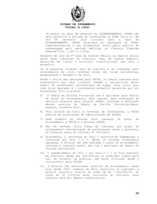 “A partir da data da obtenção do ALFANDEGAMENTO, SUAPE não
mais permitirá a entrada de contêineres no PCON (Cais 1). Em
até 90 (noventa) dias corridos após a data do
ALFANDEGAMENTO, SUAPE encerrará as operações do PCON,
comprometendo-se a não estabelecer outro pátio público de
armazenagem pelo período definido na Cláusula Vigésima
Segunda”(fls. 1.025 e 1.026);
Despacho de Juiz da 4ª Vara da fazenda Pública da Capital anulou
essas duas cláusulas do contrato, mas, em nenhum momento,
deixou-se de violar o princípio constitucional que veta o
monopólio.
Já se passaram 12(doze) anos do contrato e as condições para
arrendamento de outro terminal ainda não foram satisfeitas,
permanecendo o monopólio de fato.
Desde o início das operações pela TECON, os preços cobrados pela
arrendatária aos seus clientes chegam a inviabilizar maior
número de contêineres movimentados em Suape, haja vista que,
como único operador e o consequente monopólio garantido por via
transversa, dita os preços.
5) A Tabela de Tarifas Portuárias não é aplicável para efeito
de preço do arrendamento; mas, apenas, para prestação de
serviços diversos pela Estatal SUAPE, conforme a definição
desses serviços na Tabela de Tarifas Portuárias(água,
energia, telefone etc);
6) Para atracar um navio no terminal de contêineres, a TECON
precisa de autorização da administração de SUAPE;
7) Quem prepara as faturas para cobrança do preço do
arrendamento à TECON é a Estatal SUAPE;
8) Não há nenhuma outra forma de cobrança por preço do
arrendamento (movimentação de contêineres) senão a prevista.
na Cláusula Sexta do Contrato Nº 045/2001;
9) Atualmente, a retroárea do Cais 1 encontra-se remembrada e
integrada aos Cais 2 e 3. Mesmo já estando formalmente
agregada, a Estatal não vem cobrando o preço do arrendamento
conforme a cláusula sexta, mas com a aplicação da Tabela de
Tarifas Portuárias;
10) O remembramento do Cais 1 aos Cais 2 e 3 já fora previsto
em contrato, desde que satisfeitas as condições legais para
tal. No entanto, na prática, vem sendo utilizado desde o
início(2002) pela TECON;
11) A Estatal vem renunciando receitas de arrendamento nesse
cais desde 2002. Somente em 2011, exercício já auditado, a
Estatal renunciou receita da ordem de R$ 7.500.000,00. Ao
longo de 30 (trinta) anos, horizonte do contrato, essa
renúncia será por demais significativa;
28
 