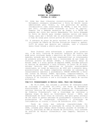 12) Além das duas cláusulas inconstitucionais, o Estado de
Pernambuco conseguiu estadualizar o Porto do Recife (antes
administrado pela União), e, com políticas de gestão,
inviabilizá-lo como concorrente da TECON, o que foi feito
até 2011, inviabilizando atracação no Porto da capital.
Somente com a demanda excessiva de Suape, e a TECON não
podendo dar conta dos navios demandados, foi feita dragagem
no Porto do Recife para receber menores navios com menos
carga, para que o Estado não se prejudicasse totalmente com
a fuga da carga para outros portos de outros estados.
13) A cobrança do preço da parte variável do arrendamento pela
utilização da Tabela de Tarifas Portuárias chegou a, apenas,
2,07% do preço que deveria ser cobrado, caso a cláusula
sexta fosse levada a efeito pela Estatal.
Este Tribunal está enfrentando a questão pela primeira
vez, e de fato, trata-se de possível renúncia de receita que
pode estar ocorrendo desde o exercício de 2002. Por conta dessa
questão, entendo que não há como responsabilizar os interessados
do presente processo, porém vejo a necessidade de que órgão de
Controle Interno do Estado (SCGE), a Procuradoria Geral do
Estado (PGE) e a atual gestão da Empresa SUAPE, envidem esforços
no sentido de apresentar a este Tribunal, no prazo de 90 dias,
estudos técnicos que demonstrem os valores, eventualmente
renunciados, ao longo do exercício de 2002 até a presente data,
possibilitando aos órgãos competentes proceder às cobranças de
ressarcimentos cabíveis à arrendatária (TECON SUAPE/SA) a favor
dos cofres da Estatal SUAPE. Aplicando, comparativamente, os
valores da parte variável do preço do arrendamento, conforme a
cláusula 6ª do Contrato e com a utilização da tabela de tarifas
portuárias.
IITEMTEM 4.4. S4.4. SUPERFATURAMENTOUPERFATURAMENTO DEDE SSERVIÇOSERVIÇOS COMUNSCOMUNS, P, PAGOSAGOS COMOCOMO SSINGULARESINGULARES
Em 04.11.2008, foi autuado o processo de inexigibilidade
de licitação nº 10/2008 (fl.1397), com Termo de Referência
discriminando o objeto de natureza singular de “Prestação de
serviços técnicos de consultoria em Planejamento e Recuperação
de Créditos Tributários”, com a finalidade de contratar a
empresa Grupo de Apoio ao Investimento Social – GAIS, sem
determinação de valor total do contrato, mas pelo preço unitário
de 18% sobre os ganhos advindos do planejamento tributário e 20%
provenientes de recuperação tributária e eliminação de
contingências ou riscos, a título de honorários (fls. 1398).
Tendo em vista que referida inexigibilidade foi
questionada e apreciada na prestação de contas do exercício de
2008, julgada pela Câmara deste Tribunal através do Acórdão nº
1040/11, publicado do DOE do Estado de 29/12/2011, cujo conteúdo
da análise do Relator (Conselheiro João Campos), descrevo a
seguir:
29
 