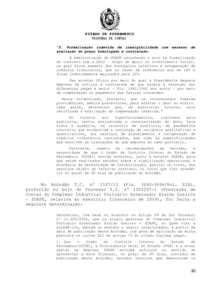 “5. Formalização indevida de inexigibilidade com excesso de
avaliação do preço homologado e contratado;
A Administração de SUAPE reconheceu o erro na formalização
do contrato com a GAIS – Grupo de Apoio ao Investimento Social,
na qual houve aumento dos honorários relativos à recuperação de
créditos tributários, que no termo de referência era de 18% e
foram indevidamente majorados para 20%.
Fez acostar Ofício por meio do qual a Presidência daquela
Empresa dá notícia à contratada de que haverá a retenção das
diferenças pagas a maior – fls. 1961/1962 dos autos – por meio
de compensação no pagamento das faturas vincendas.
Resta evidenciado, portanto, que os interessados tomaram
providências, embora posteriores, para afastar o dano ao erário.
Cabe assim, determinar que, em auditorias futuras, seja
verificada a efetivação da compensação referida.”
No tocante aos superfaturamentos, indicados pela
auditoria, restou prejudicada a caracterização do dano, haja
vista a ausência, no relatório de auditoria, de parâmetros
concretos que evidenciem a conjunção de variáveis qualitativas e
quantitativas, dos serviços de planejamento e recuperação de
créditos tributários contratados, bem como as especificidades
que envolvem as transações de uma empresa do ramo portuário.
Outrossim, remeto às recomendações da Decisão, a
necessidade de que o órgão de Controle Interno do Estado de
Pernambuco (SCGE), envide esforços, junto à estatal SUAPE, para
que sejam realizados estudos sobre a viabilização operacional e
econômica da necessidade de terceirização, parcial ou total, dos
serviços objeto do referido contrato, ou outro que vier sucedê-
lo; no prazo de 90 dias da publicação do Acórdão.
No Acórdão T.C. nº 1597/13 (fls. 3690-3694/Vol. XIX),
proferido no bojo do Processo T.C. nº 1002297-1 (Prestação de
Contas do Complexo Industrial Portuário Governador Eraldo Gueiros
– SUAPE, relativa ao exercício financeiro de 2009), foi feita a
seguinte determinação:
Determinar, com base no disposto no artigo 69 da Lei Estadual
nº 12.600/2004, que os atuais gestores do Complexo Industrial
Portuário Governador Eraldo Gueiros - SUAPE, ou quem vier a
sucedê-los, adotem as medidas a seguir relacionadas, a partir da
data de publicação deste Acórdão, sob pena de aplicação da multa
prevista no inciso XII do artigo 73 do citado Diploma Legal:
1. Que o órgão de Controle Interno do Estado de
Pernambuco(SCGE), a Procuradoria Geral do Estado (PGE) e a atual
gestão da Empresa SUAPE envidem esforços no sentido de
apresentar a este Tribunal, no prazo de 90 dias, contados da
publicação deste Acórdão, estudos técnicos que demonstrem os
30
 