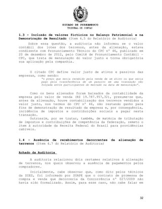 1.3 -1.3 - Inclusão de valores fictícios no Balanço Patrimonial e na
Demonstração de Resultado (Item 4.5 do Relatório de Auditoria)
Sobre essa questão, a auditoria não informou se o valor
contábil dos lotes dos terrenos, antes da alienação, estava
condizente com Pronunciamento Técnico do CPC nº 46, publicado em
20 de dezembro de 2012, pelo Comitê de Pronunciamento Contábil –
CPC, que trata de mensuração do valor justo e torna obrigatória
sua aplicação pela companhia.
O citado CPC define valor justo de ativos e passivos das
empresas, como sendo:
“o preço que seria recebido pela venda de um ativo ou que seria
pago pela transferência de um passivo em uma transação não
forçada entre participantes do mercado na data de mensuração”.
Como os bens alienados foram baixados da contabilidade da
empresa pelo valor de venda (R$ 19.787.957,32), presume-se que,
antes da alienação, houve contabilização dos terrenos vendidos a
valor justo, nos termos do CPC nº 46, não restando ganho para
fins de demonstração de resultado da empresa e, por consequência,
incidência de impostos e contribuições sociais a pagar nesta
transação.
Outrossim, por se tratar, também, de matéria de tributação
de impostos e contribuições de competência da federação, remeto o
item à autoridade da Receita Federal do Brasil para providências
cabíveis.
1.4 - Ausência de recebimentos decorrentes da alienação de
terrenos (Item 4.7 do Relatório de Auditoria)
Achado da Auditoria
A auditoria relacionou dois certames relativos à alienação
de terrenos, nos quais observou a ausência de pagamentos pelos
compradores.
Inicialmente, cabe observar que, como dito pelos técnicos
da DIES, foi informado por SUAPE que o contrato de promessa de
compra e venda que decorreria da Concorrência nº 027/2009 não
havia sido formalizado. Assim, para esse caso, não cabe falar em
32
 