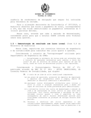 ausência de recebimento de obrigação que sequer foi contraída
pela vencedora do certame.
Para a alienação decorrente da Concorrência nº 007/2010, a
Auditoria observou que houve o pagamento do sinal, correspondente
a 10%, mas não foram identificados os pagamentos referentes às 5
(cinco) parcelas devidas.
Nesse caso, entendo que cabe a emissão de determinação,
concedendo prazo para que a estatal SUAPE informe este Tribunal
sobre essa questão.
1.5 – Demonstração de resultado com lucro irreal (Item 4.9 do
Relatório de Auditoria)
Neste item, reporto-me aos conceitos técnicos da engenharia
e da contabilidade para subsidiar meu juízo quanto à questão.
Considerando o conceito de “terraplenagem” utilizado pelo
Departamento de Engenharia da UFMG:
... terraplenagem ou movimento de terras pode ser entendida como
o conjunto de operações necessárias para remover a terra dos
locais em que se encontra em excesso para aqueles em que há
falta, tendo em vista um determinado projeto a ser implantado.
Considerando o Pronunciamento Técnico do CPC nº 27,
publicado através da NBC TG 27 (R1) – ATIVO IMOBILIZADO, do
Conselho Federal de Contabilidade, que dispõe:
16. O custo de um item do ativo imobilizado compreende:
(a) seu preço de aquisição, acrescido de impostos de importação
e impostos não recuperáveis sobre a compra, depois de
deduzidos os descontos comerciais e abatimentos;
(b) quaisquer custos diretamente atribuíveis para colocar o
ativo no local e condição necessárias para o mesmo ser
capaz de funcionar da forma pretendida pela administração;
(c) a estimativa inicial dos custos de desmontagem e remoção do
item e de restauração do local (sítio) no qual este está
localizado. Tais custos representam a obrigação em que a
entidade incorre quando o item é adquirido ou como
consequência de usá-lo durante determinado período para
finalidades diferentes da produção de estoque durante esse
período.
58. Terrenos e edifícios são ativos separáveis e são
contabilizados separadamente, mesmo quando sejam adquiridos
conjuntamente. Com algumas exceções, como as pedreiras e os
33
 