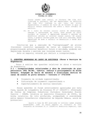 locais usados como aterro, os terrenos têm vida útil
ilimitada e, portanto, não são depreciados. Os edifícios
têm vida útil limitada e, por isso, são ativos
depreciáveis. O aumento de valor de um terreno no qual um
edifício esteja construído não afeta o valor contábil do
edifício.
59. Se o custo do terreno incluir custos de desmontagem,
remoção e restauração do local, essa porção do valor
contábil do terreno é depreciada durante o período de
benefícios obtidos ao incorrer nesses custos. Em alguns
casos, o próprio terreno pode ter vida útil limitada, sendo
depreciado de modo a refletir os benefícios a serem dele
retirados.
Conclui-se que a execução de “terraplenagem” em ativos
(terrenos) constitui agregação de valor ao respectivo ativo,
proporcionando potencial benefício futuro à entidade, podendo ser
depreciada durante o período que incorrem esses custos.
Ante ao exposto, entendo por excluir a irregularidade.
2. QUESTÕES ABORDADAS NO LAUDO DE AUDITORIA (Obras e Serviços de
Engenharia)
Passo à análise das questões relativas às obras e serviços
de Engenharia.
2.1 - Irregularidades relacionadas à obra de construção do píer
petroleiro (PGL 3A/3B), tubovia, reforço e prolongamento do molhe
externo, dragagem da bacia de manobra e sinalização náutica do
canal de acesso do porto externo – Contrato nº 074/2008
• Orçamento da unidade superestimado;
• Contratação de orçamento superestimado e
• Superfaturamento de serviço executado.
Essas questões já foram anteriormente apreciadas por esta
Casa, quando do julgamento do Processo TC nº 1002297-1 (Prestação
de Contas do Complexo Industrial Portuário Governador Eraldo
Gueiros – SUAPE, relativa ao exercício financeiro de 2009), de
minha relatoria. No voto proferido, acompanhado à unanimidade
pelos demais Conselheiros componentes da Segunda Câmara, assim me
pronunciei:
Quanto à taxa de BDI praticada no contrato cabem algumas
ponderações. Como já havia exposto no relatório do voto
referente ao Processo TC nº 1005811-4 (Auditoria Especial, tipo
34
 