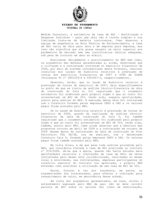 Medida Cautelar), a estimativa da taxa de BDI – Bonificação e
Despesas Indiretas - para uma obra não é tarefa simples e sua
limitação trata-se de matéria controversa. Como observou a
equipe de engenharia na Nota Técnica de Esclarecimento, a taxa
de BDI varia de obra para obra e de empresa para empresa, mas
isso não significa que ele possa assumir um valor superior aos
parâmetros de mercado sem uma justificativa técnica adequada,
sob pena de incorrer em dano ao erário.
Analisando detidamente o posicionamento do NEG bem como,
os argumentos das defesas apresentadas e, ainda, observando que
a licitação e a contratação ocorreram no exercício financeiro de
2008, por meio de sistema informatizado deste Tribunal, realizei
consultas aos Laudos de Auditoria relativos à prestação de
contas dos exercícios financeiros de 2007 e 2008 de SUAPE
(Processos TC nº 0801559-4 e 0901667-3, respectivamente).
Observei, então, que no Laudo de Auditoria relativo à
prestação de contas do exercício de 2007, mais especificamente
no ponto em que se tratou da análise técnico-financeira da obra
de construção do Cais 4, foi registrado que o orçamento
estimativo foi elaborado pelo próprio órgão e que ao custo foi
acrescentado um BDI de 35%, tendo sido, naquela oportunidade,
aceito pela análise do NEG. A execução dessa obra foi contratada
com o Consórcio formado pelas empresas CBPO e OAS e os valores
pagos foram acatados pelo NEG.
Já no Laudo de Auditoria relativo à prestação de contas do
exercício de 2008, quando da realização da análise técnico-
financeira da obra de construção do Cais 5, foi também
registrado que o orçamento estimativo foi elaborado pelo próprio
órgão e que ao custo foi acrescentado um BDI DE 35%, tendo sido,
também, aceito pelo NEG. Cabe ainda observar que a abertura das
propostas ocorreu em abril de 2008 e a contratação em outubro de
2008 (mesma época da contratação da obra de construção do Píer
Petroleiro PGL 3A/3B, ora em análise), com o denominado
Consórcio Cais V, formado pelas empresas CBPO e OAS. Os valores
pagos foram também acatados pelo NEG.
Em vista disso, e em que pese toda análise procedida pelo
NEG, que considerou elevada a taxa de BDI praticada no contrato
nº 074/2008, vê-se que à época, quando não havia estudos mais
aprofundados relativos a limitações da taxa de BDI; em obras
contratadas pelo mesmo ente jurisdicionado, realizadas no mesmo
local e envolvendo, nas contratações, empresas participantes do
consórcio executor do contrato ora apreciado, o próprio NEG
entendeu como aceitável a utilização de uma taxa de BDI de 35%.
Assim, forçoso é ter por razoáveis, em parte, as
argumentações dos interessados, para afastar a indicação para
ressarcimento de valor, em decorrência desse achado.
Em vista dos argumentos apresentados, em tese, acolho o
entendimento esposado pelo NEG de que: não se deve incidir
parcela de BDI sobre os valores dos itens de mobilização,
35
 