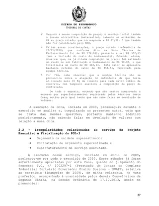  Segundo a mesma composição de preço, o serviço inclui também
o insumo microsilica (metacaulim), cabendo um acréscimo de
8% ao preço cotado, que corresponde a R$ 21,92. O que também
não foi considerado pelo NEG.
 Feitas essas considerações, o preço cotado (referência de
25/11/2010, que conforme dito na Nota Técnica de
Esclarecimento foi de R$ 274,00), passaria a ser R$ 352,63
(sem a inclusão do custo do bombeamento). Cabendo, ainda,
observar que, na já citada composição de preço, foi estimado
um custo de sub fabricação e bombeamento de R$ 90,00, o que
totalizaria um custo de R$ 442,63. Este valor se apresenta
bastante próximo do valor de R$ 458,51, reprovado pela
equipe técnica.
 Por fim, cabe observar que a equipe técnica não se
pronunciou sobre a alegação do defendente de que teria
adicionado mais 30 Kg de cimento para cada metro cúbico de
concreto, nem tampouco analisou a composição de preço da
contratada.
De todo o exposto, entendo que não restou comprovado o
excesso por superfaturamenteo registrado pelos técnicos desta
Casa, motivo pelo qual tenho que não cabe falar em devolução de
valores.
A execução da obra, inciada em 2009, prossseguiu durante o
exercício em análise e, compulsando os presentes autos, vejo que
se trata das mesmas questões, portanto mantenho idêntico
posicionamento, não cabendo falar em devolução de valores com
relação a essa obra.
2.2 - Irregularidades relacionadas ao serviço de Projeto
Executivo e Fiscalização do PGL-3
• Orçamento da unidade superestimado;
• Contratação de orçamento superestimado e
• Superfaturamento de serviço executado.
A execução desse serviço, iniciado em abril de 2009,
prolongou-se por todo o exercício de 2010. Esses achados já foram
anteriormente apreciadas por esta Casa, quando do julgamento do
Processo T.C. nº 1002297-1 (Prestação de Contas do Complexo
Industrial Portuário Governador Eraldo Gueiros – SUAPE, relativa
ao exercício financeiro de 2009), de minha relatoria. No voto
proferido, acompanhado à unanimidade pelos demais Conselheiros da
Segunda Câmara, na Sessão Ordinária de 17.10.2013, assim me
pronunciei:
37
 