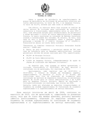 Sobre a questão da existência de superfaturamento de
preços em decorrência da utilização de percentuais relativos aos
custos administrativos, no valor de 45%, e às despesas fiscais,
no valor de 20,67%, entendo que cabe razão ao defendente.
Com efeito, os técnicos desta Casa atuaram na análise de
vários editais de licitação para contratação de serviços de
consultoria e fiscalização, especialmente entre os anos 2009 e
2011, onde efetuaram estudos para estabelecimento de percentuais
a serem aplicados a título de custos administrativos e despesas
fiscais, os quais resultaram na concessão de Medidas Cautelares
visando à economicidade dos certames. No entanto, de fato, essa
Casa só veio a firmar entendimento sobre a questão, quando
prolatado o Acórdão TC nº 1144/11 (Processo TC nº 1102951-1.
Transcreve-se abaixo um trecho deste acórdão:
“Determinar ao Complexo Industrial Portuário Governador Eraldo
Gueiros – SUAPE que:
A. Adote, em seus orçamentos, o percentual máximo de 38% como
taxa de referência para as despesas administrativas, conforme
percentuais obtidos em estudo realizado pelo TCU, especificando:
• 84,04% de Encargos Sociais;
• 20,00% de Custo Administrativo;
• 9,469% de Despesas Fiscais, independentemente da opção do
regime de tributação das empresas licitantes;”
De observar que, como alegado na defesa apresentada, a
licitação (Concorrência nº 0014/2008), da qual decorreu a
contratação ora em apreciação, foi realizada em 2008.
Oportunamente, cabe registrar que em 28/07/2011 e
04/07/2012, o Governo do Estado de Pernambuco expediu,
respectivamente, os Decretos nº 36.872 e nº 38.409, que
instituíram, para fins de elaboração de orçamentos para
contratação de serviços de engenharia consultiva, os percentuais
máximos de 20,00% para os custos administrativos e de 9,469%
para as despesas fiscais, portanto, depois da realização a
licitação/contratação ora analisada, que ocorreu em 2008.
Destarte, tenho por afastadas as seguintes irregularidades: a)
Orçamento da unidade superestimado; b) Contratação de orçamento
superestimado e c) Superfaturamento de serviço executado.
Esse serviço iniciou-se em abril de 2009, continuou no
exercício de 2010, ora em apreciação e, compulsando os presentes
autos, vejo que se trata das mesmas questões, portanto mantenho
idêntico posicionamento, afastando os seguintes achados: a)
Orçamento da unidade superestimado; b) Contratação de orçamento
superestimado e c) Superfaturamento de serviço executado; não
38
 