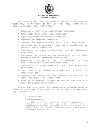 No Laudo de Auditoria, relativo a obras e a serviços de
Engenharia, os técnicos do NEG, por sua vez, apontaram os
seguintes achados (fls. 2218-2220):
 Orçamento estimativo da unidade superestimado;
 Contratação de orçamento superestimado;
 Superfaturamento de serviço executado;
 Pagamento de despesas indevidas;
 Pagamento de despesa anterior à sua regular liquidação;
 Exigências de documentação relativas à habilitação em
desacordo com a legislação;
 Instrumento convocatório sem conter todas as informações
necessárias;
 Julgamento de propostas sem considerar os critérios
estabelecidos no instrumento convocatório;
 Alterações contratuais não justificadas ou com
justificativa insuficiente/inconsistente;
 Deficiências no acompanhamento e fiscalização da execução
do contrato;
 Insuficiência dos elementos apresentados a título do
Projeto Básico;
 Orçamento estimativo com discriminação dos serviços de
forma inadequada e/ou insuficiente;
 Boletins de medição incoerentes com os contratos e o
valor dos pagamentos efetuados.
Quanto à economicidade, inicialmente, no referido Laudo de
Auditoria, a equipe técnica do NEG fez os seguintes registros
(fls. 2220/Vol. XI):
5.3 ECONOMICIDADE
5.3.1 Enquadramento
Após o confronto entre os pagamentos efetuados e os
valores orçados por esta equipe de auditoria técnica,
verificaram-se excessos, que somam um total de R$ 7.407.108,52
(sete milhões, quatrocentos e sete mil, cento e oito reais e
cinquenta e dois centavos).
4
 
