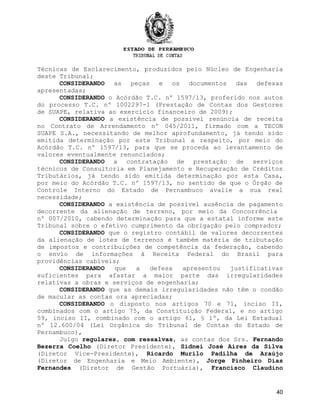 Técnicas de Esclarecimento, produzidos pelo Núcleo de Engenharia
deste Tribunal;
CONSIDERANDO as peças e os documentos das defesas
apresentadas;
CONSIDERANDO o Acórdão T.C. nº 1597/13, proferido nos autos
do processo T.C. nº 1002297-1 (Prestação de Contas dos Gestores
de SUAPE, relativa ao exercício financeiro de 2009);
CONSIDERANDO a existência de possível renúncia de receita
no Contrato de Arrendamento nº 045/2011, firmado com a TECON
SUAPE S.A., necessitando de melhor aprofundamento, já tendo sido
emitida determinação por este Tribunal a respeito, por meio do
Acórdão T.C. nº 1597/13, para que se proceda ao levantamento de
valores eventualmente renunciados;
CONSIDERANDO a contratação de prestação de serviços
técnicos de Consultoria em Planejamento e Recuperação de Créditos
Tributários, já tendo sido emitida determinação por esta Casa,
por meio do Acórdão T.C. nº 1597/13, no sentido de que o Órgão de
Controle Interno do Estado de Pernambuco avalie a sua real
necessidade;
CONSIDERANDO a existência de possível ausência de pagamento
decorrente da alienação de terreno, por meio da Concorrência
nº 007/2010, cabendo determinação para que a estatal informe este
Tribunal sobre o efetivo cumprimento da obrigação pelo comprador;
CONSIDERANDO que o registro contábil de valores decorrentes
da alienação de lotes de terrenos é também matéria de tributação
de impostos e contribuições de competência da federação, cabendo
o envio de informações à Receita Federal do Brasil para
providências cabíveis;
CONSIDERANDO que a defesa apresentou justificativas
suficientes para afastar a maior parte das irregularidades
relativas a obras e serviços de engenharia;
CONSIDERANDO que as demais irregularidades não têm o condão
de macular as contas ora apreciadas;
CONSIDERANDO o disposto nos artigos 70 e 71, inciso II,
combinados com o artigo 75, da Constituição Federal, e no artigo
59, inciso II, combinado com o artigo 61, § 1º, da Lei Estadual
nº 12.600/04 (Lei Orgânica do Tribunal de Contas do Estado de
Pernambuco),
Julgo regulares, com ressalvas, as contas dos Srs. Fernando
Bezerra Coelho (Diretor Presidente), Sidnei José Aires da Silva
(Diretor Vice-Presidente), Ricardo Murilo Padilha de Araújo
(Diretor de Engenharia e Meio Ambiente), Jorge Pinheiro Dias
Fernandes (Diretor de Gestão Portuária), Francisco Claudino
40
 