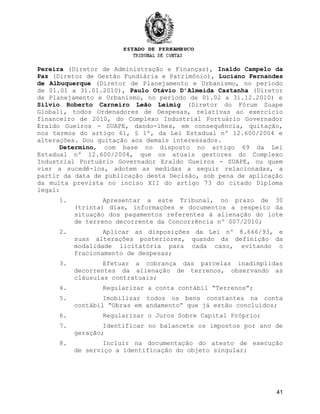 Pereira (Diretor de Administração e Finanças), Inaldo Campelo da
Paz (Diretor de Gestão Fundiária e Patrimônio), Luciano Fernandes
de Albuquerque (Diretor de Planejamento e Urbanismo, no período
de 01.01 a 31.01.2010), Paulo Otávio D’Almeida Castanha (Diretor
de Planejamento e Urbanismo, no período de 01.02 a 31.12.2010) e
Silvio Roberto Carneiro Leão Leimig (Diretor do Fórum Suape
Global), todos Ordenadores de Despesas, relativas ao exercício
financeiro de 2010, do Complexo Industrial Portuário Governador
Eraldo Gueiros - SUAPE, dando-lhes, em consequência, quitação,
nos termos do artigo 61, § 1º, da Lei Estadual nº 12.600/2004 e
alterações. Dou quitação aos demais interessados.
Determino, com base no disposto no artigo 69 da Lei
Estadual nº 12.600/2004, que os atuais gestores do Complexo
Industrial Portuário Governador Eraldo Gueiros - SUAPE, ou quem
vier a sucedê-los, adotem as medidas a seguir relacionadas, a
partir da data de publicação desta Decisão, sob pena de aplicação
da multa prevista no inciso XII do artigo 73 do citado Diploma
legal:
1. Apresentar a este Tribunal, no prazo de 30
(trinta) dias, informações e documentos a respeito da
situação dos pagamentos referentes à alienação do lote
de terreno decorrente da Concorrência nº 007/2010;
2. Aplicar as disposições da Lei nº 8.666/93, e
suas alterações posteriores, quando da definição da
modalidade licitatória para cada caso, evitando o
fracionamento de despesas;
3. Efetuar a cobrança das parcelas inadimplidas
decorrentes da alienação de terrenos, observando as
cláusulas contratuais;
4. Regularizar a conta contábil “Terrenos”;
5. Imobilizar todos os bens constantes na conta
contábil “Obras em andamento” que já estão concluídos;
6. Regularizar o Juros Sobre Capital Próprio;
7. Identificar no balancete os impostos por ano de
geração;
8. Incluir na documentação do atesto de execução
de serviço a identificação do objeto singular;
41
 