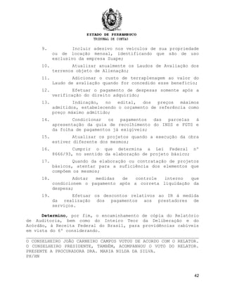 9. Incluir adesivo nos veículos de sua propriedade
ou de locação mensal, identificando que são de uso
exclusivo da empresa Suape;
10. Atualizar anualmente os Laudos de Avaliação dos
terrenos objeto de Alienação;
11. Adicionar o custo de terraplenagem ao valor do
Laudo de avaliação quando for concedido esse benefício;
12. Efetuar o pagamento de despesas somente após a
verificação do direito adquirido;
13. Indicação, no edital, dos preços máximos
admitidos, estabelecendo o orçamento de referência como
preço máximo admitido;
14. Condicionar os pagamentos das parcelas à
apresentação da guia de recolhimento do INSS e FGTS e
da folha de pagamentos já exigíveis;
15. Atualizar os projetos quando a execução da obra
estiver diferente dos mesmos;
16. Cumprir o que determina a Lei Federal nº
8666/93, no sentido da elaboração de projeto básico;
17. Quando da elaboração ou contratação de projetos
básicos, atentar para a suficiência dos elementos que
compõem os mesmos;
18. Adotar medidas de controle interno que
condicionem o pagamento após a correta liquidação da
despesa;
19. Efetuar os descontos relativos ao IR à medida
da realização dos pagamentos aos prestadores de
serviços.
Determino, por fim, o encaminhamento de cópia do Relatório
de Auditoria, bem como do Inteiro Teor da Deliberação e do
Acórdão, à Receita Federal do Brasil, para providências cabíveis
em vista do 6º considerando.
O CONSELHEIRO JOÃO CARNEIRO CAMPOS VOTOU DE ACORDO COM O RELATOR.
O CONSELHEIRO PRESIDENTE, TAMBÉM, ACOMPANHOU O VOTO DO RELATOR.
PRESENTE A PROCURADORA DRA. MARIA NILDA DA SILVA.
PH/HN
42
 