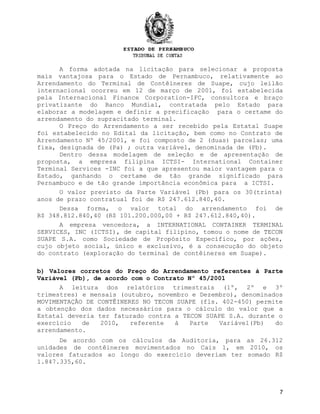 A forma adotada na licitação para selecionar a proposta
mais vantajosa para o Estado de Pernambuco, relativamente ao
Arrendamento do Terminal de Contêineres de Suape, cujo leilão
internacional ocorreu em 12 de março de 2001, foi estabelecida
pela Internacional Finance Corporation-IFC, consultora e braço
privatizante do Banco Mundial, contratada pelo Estado para
elaborar a modelagem e definir a precificação para o certame do
arrendamento do supracitado terminal.
O Preço do Arrendamento a ser recebido pela Estatal Suape
foi estabelecido no Edital da licitação, bem como no Contrato de
Arrendamento Nº 45/2001, e foi composto de 2 (duas) parcelas; uma
fixa, designada de (Pa) ; outra variável, denominada de (Pb).
Dentro dessa modelagem de seleção e de apresentação de
proposta, a empresa filipina ICTSI- International Container
Terminal Services -INC foi a que apresentou maior vantagem para o
Estado, ganhando o certame de tão grande significado para
Pernambuco e de tão grande importância econômica para a ICTSI.
O valor previsto da Parte Variável (Pb) para os 30(trinta)
anos de prazo contratual foi de R$ 247.612.840,40.
Dessa forma, o valor total do arrendamento foi de
R$ 348.812.840,40 (R$ 101.200.000,00 + R$ 247.612.840,40).
A empresa vencedora, a INTERNATIONAL CONTAINER TERMINAL
SERVICES, INC (ICTSI), de capital filipino, tomou o nome de TECON
SUAPE S.A. como Sociedade de Propósito Específico, por ações,
cujo objeto social, único e exclusivo, é a consecução do objeto
do contrato (exploração do terminal de contêineres em Suape).
b) Valores corretos do Preço do Arrendamento referentes à Parte
Variável (Pb), de acordo com o Contrato Nº 45/2001
A leitura dos relatórios trimestrais (1º, 2º e 3º
trimestres) e mensais (outubro, novembro e Dezembro), denominados
MOVIMENTAÇÃO DE CONTÊINERES NO TECON SUAPE (fls. 402-450) permite
a obtenção dos dados necessários para o cálculo do valor que a
Estatal deveria ter faturado contra a TECON SUAPE S.A. durante o
exercício de 2010, referente à Parte Variável(Pb) do
arrendamento.
De acordo com os cálculos da Auditoria, para as 26.312
unidades de contêineres movimentados no Cais 1, em 2010, os
valores faturados ao longo do exercício deveriam ter somado R$
1.847.335,60.
7
 