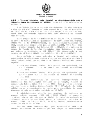 1.1.2 – Valores cobrados pela Estatal em desconformidade com a
Cláusula Sexta do Contrato N° 45/2001 (Item 4.2.2 do Relatório de
Auditoria)
A diferença entre os valores que deveriam ter sido cobrados
e aqueles que efetivamente o foram chegou às cifras, no exercício
de 2010, de R$ 1.626.848,01 (R$ 1.847.335,60 – R$ 220.487,59),
valor este devidamente caracterizado como renúncia de receita
pela Estatal.
Para chegar ao valor faturado de R$ 220.487,59, a Empresa,
ao invés de multiplicar as quantidades de contêineres CHEIOS(V1),
VAZIOS(V2) e de TRANSBORDO(V3), de cada período(trimestre ou
mês), pelos seus respectivos preços unitários(T1, T2 e T3), para
obter o valor correto das faturas (R$ 1.847.335,60), aplicou os
preços da Tabela de Tarifas Portuárias para determinar o preço
que cobrou à Arrendatária (R$ 220.487,59) renunciando a uma
receita de R$ 1.626.848,01 (R$ 1.847.335,60 – R$ 220.487,59).
Para definir o preço cobrado, a Estatal multiplicou as
quantidades de contêineres cheios e vazios movimentados no Cais 1
pelos preços unitários da Tabela de Tarifas Portuárias, senão,
veja-se:
a)Para contêineres cheios, multiplicou sua quantidade por
R$ 2,06(item 3.1.11 da Tabela de Tarifas Portuárias)
(fl. 552)
b)Para contêineres vazios, multiplicou sua quantidade por
R$ 0,61(item 3.1.12, da Tabela de Tarifas Portuárias)
(fl. 522)
A esses, acrescentou os valores correspondentes à
Utilização das Instalações Públicas de Atracação, também da
supracitada Tabela (item 2.1 – fls. 551). Essa parte da cobrança
tem por valor o também insignificante R$ 0,39/m.l./h. Ou seja,
multiplica-se o comprimento do navio pela quantidade de horas
atracado no cais pelo valor unitário de R$ 0,39.
A Administração, através dos gestores do contrato em
apreço, cobrou, apenas, 1,96% (R$ 2,06/R$ 104,62) do preço do
contêiner cheio; abrindo mão de 98,04% do valor determinado em
contrato. Quanto ao contêiner vazio, a cobrança limitou-se a,
apenas, 1,94% (R$ 0,61/R$ 31,38) do valor devido, omitindo-se de
cobrar 98,06% do valor total.
Por não haver previsão legal para aplicação da Tabela de
Tarifas Portuárias em substituição aos preços do arrendamento
8
 